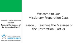 Missionary Preparation Class
Lesson 8
Teaching the Message of
the Restoration (Part 2)
www.LatterDaySaintMissionPrep.com
Welcome to Our
Missionary Preparation Class
Lesson 8: Teaching the Message of
the Restoration (Part 2)
 