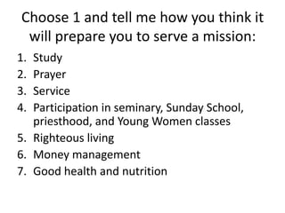 Choose 1 and tell me how you think it will prepare you to serve a mission: Study Prayer Service Participation in seminary, Sunday School, priesthood, and Young Women classes Righteous living Money management Good health and nutrition 