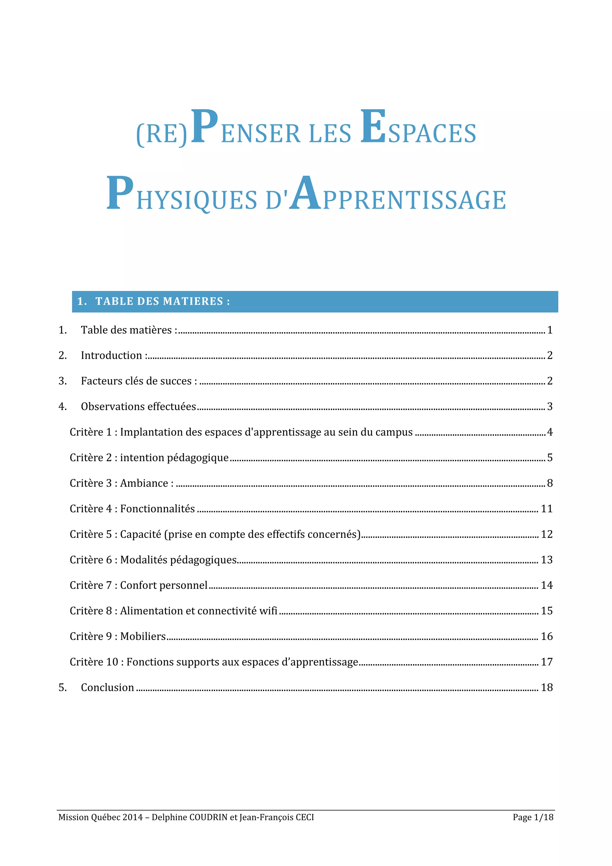 Mission Québec 2014 – Delphine COUDRIN et Jean-François CECI Page 1/18
(RE)PENSER LES ESPACES
PHYSIQUES D'APPRENTISSAGE
1. TABLE DES MATIERES :
1. Table des matières :.............................................................................................................................................................1
2. Introduction :..........................................................................................................................................................................2
3. Facteurs clés de succes : ....................................................................................................................................................2
4. Observations effectuées.....................................................................................................................................................3
Critère 1 : Implantation des espaces d'apprentissage au sein du campus ........................................................4
Critère 2 : intention pédagogique.......................................................................................................................................5
Critère 3 : Ambiance : ..............................................................................................................................................................8
Critère 4 : Fonctionnalités .................................................................................................................................................. 11
Critère 5 : Capacité (prise en compte des effectifs concernés)............................................................................12
Critère 6 : Modalités pédagogiques................................................................................................................................. 13
Critère 7 : Confort personnel............................................................................................................................................. 14
Critère 8 : Alimentation et connectivité wifi............................................................................................................... 15
Critère 9 : Mobiliers............................................................................................................................................................... 16
Critère 10 : Fonctions supports aux espaces d’apprentissage.............................................................................17
5. Conclusion............................................................................................................................................................................ 18
 