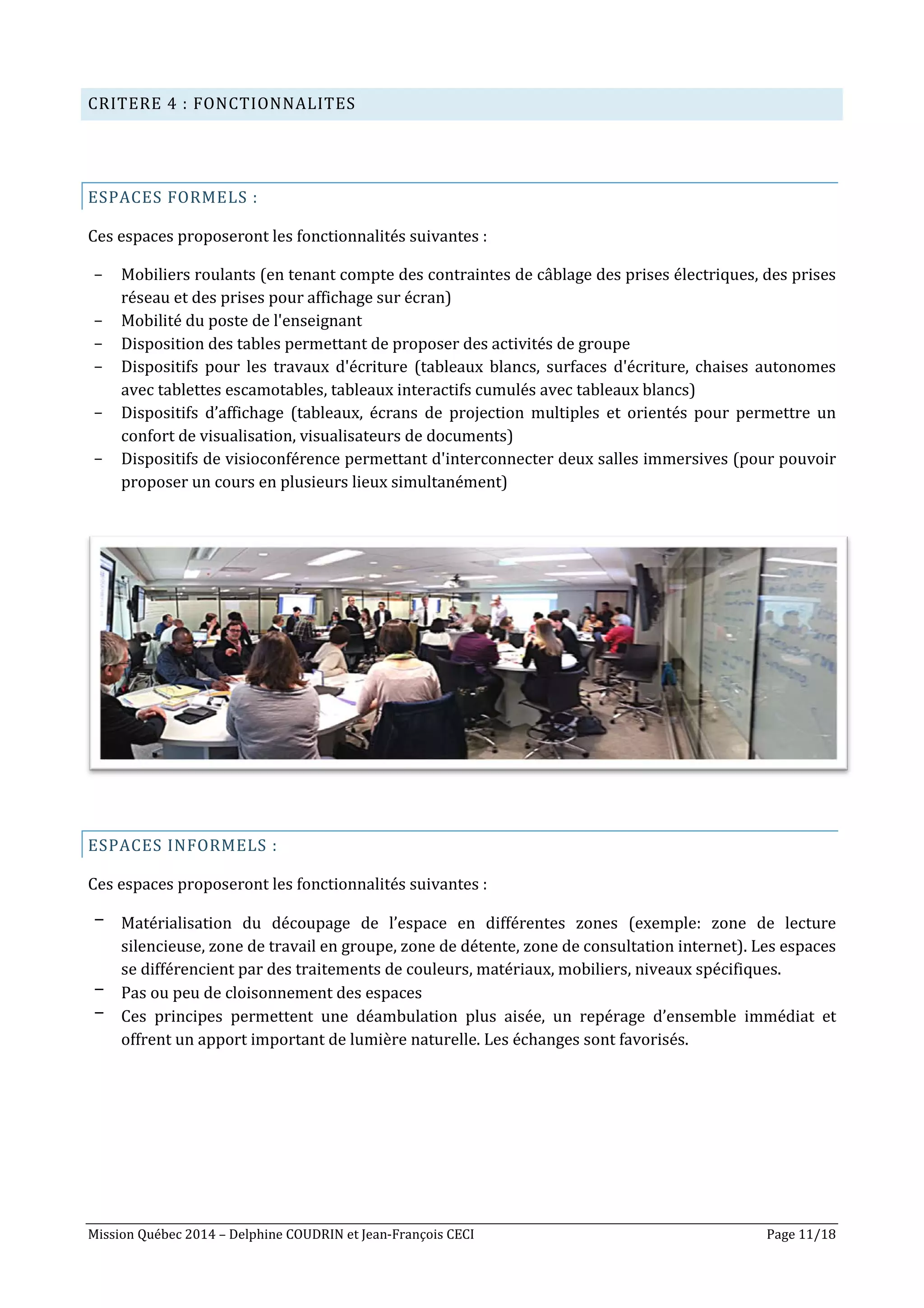 Mission Québec 2014 – Delphine COUDRIN et Jean-François CECI Page 11/18
CRITERE 4 : FONCTIONNALITES
ESPACES FORMELS :
Ces espaces proposeront les fonctionnalités suivantes :
- Mobiliers roulants (en tenant compte des contraintes de câblage des prises électriques, des prises
réseau et des prises pour affichage sur écran)
- Mobilité du poste de l'enseignant
- Disposition des tables permettant de proposer des activités de groupe
- Dispositifs pour les travaux d'écriture (tableaux blancs, surfaces d'écriture, chaises autonomes
avec tablettes escamotables, tableaux interactifs cumulés avec tableaux blancs)
- Dispositifs d’affichage (tableaux, écrans de projection multiples et orientés pour permettre un
confort de visualisation, visualisateurs de documents)
- Dispositifs de visioconférence permettant d'interconnecter deux salles immersives (pour pouvoir
proposer un cours en plusieurs lieux simultanément)
ESPACES INFORMELS :
Ces espaces proposeront les fonctionnalités suivantes :
- Matérialisation du découpage de l’espace en différentes zones (exemple: zone de lecture
silencieuse, zone de travail en groupe, zone de détente, zone de consultation internet). Les espaces
se différencient par des traitements de couleurs, matériaux, mobiliers, niveaux spécifiques.
- Pas ou peu de cloisonnement des espaces
- Ces principes permettent une déambulation plus aisée, un repérage d’ensemble immédiat et
offrent un apport important de lumière naturelle. Les échanges sont favorisés.
 