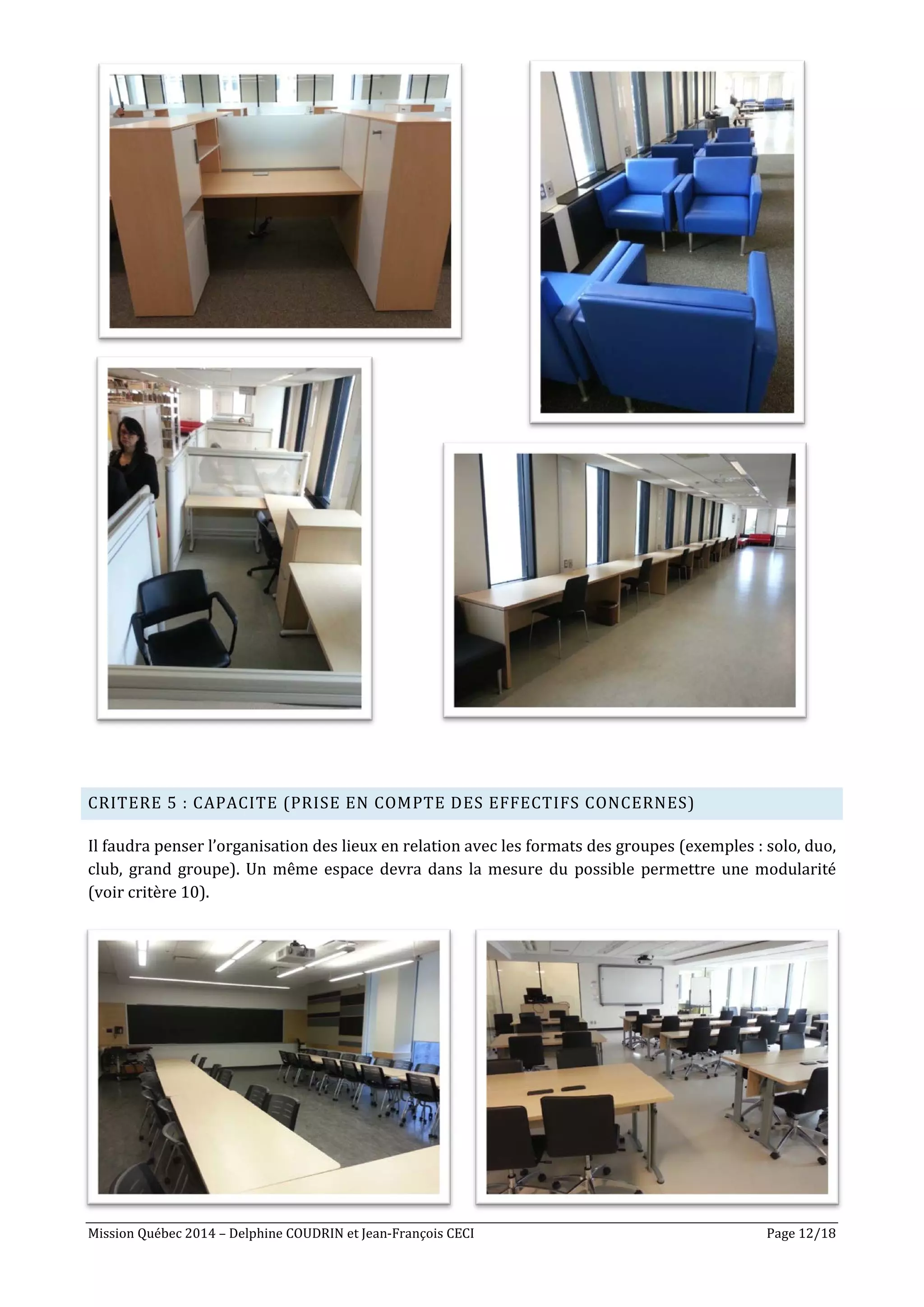 Mission Québec 2014 – Delphine COUDRIN et Jean-François CECI Page 12/18
CRITERE 5 : CAPACITE (PRISE EN COMPTE DES EFFECTIFS CONCERNES)
Il faudra penser l’organisation des lieux en relation avec les formats des groupes (exemples : solo, duo,
club, grand groupe). Un même espace devra dans la mesure du possible permettre une modularité
(voir critère 10).
 