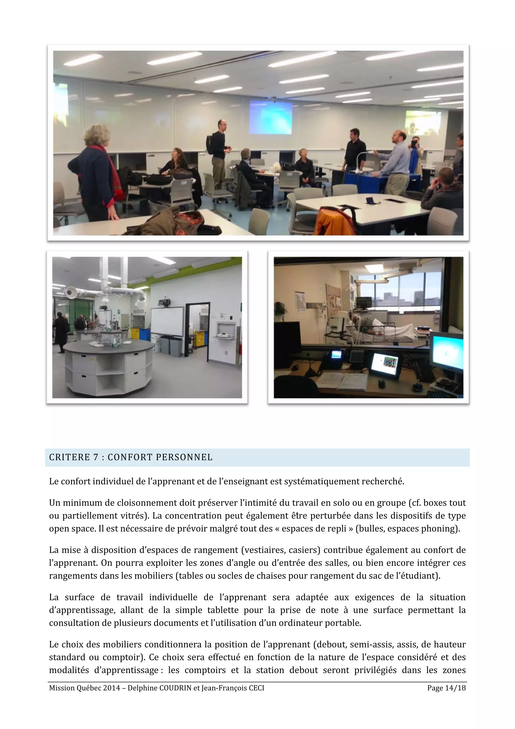 Mission Québec 2014 – Delphine COUDRIN et Jean-François CECI Page 14/18
CRITERE 7 : CONFORT PERSONNEL
Le confort individuel de l’apprenant et de l’enseignant est systématiquement recherché.
Un minimum de cloisonnement doit préserver l’intimité du travail en solo ou en groupe (cf. boxes tout
ou partiellement vitrés). La concentration peut également être perturbée dans les dispositifs de type
open space. Il est nécessaire de prévoir malgré tout des « espaces de repli » (bulles, espaces phoning).
La mise à disposition d’espaces de rangement (vestiaires, casiers) contribue également au confort de
l’apprenant. On pourra exploiter les zones d’angle ou d’entrée des salles, ou bien encore intégrer ces
rangements dans les mobiliers (tables ou socles de chaises pour rangement du sac de l’étudiant).
La surface de travail individuelle de l’apprenant sera adaptée aux exigences de la situation
d’apprentissage, allant de la simple tablette pour la prise de note à une surface permettant la
consultation de plusieurs documents et l’utilisation d’un ordinateur portable.
Le choix des mobiliers conditionnera la position de l’apprenant (debout, semi-assis, assis, de hauteur
standard ou comptoir). Ce choix sera effectué en fonction de la nature de l’espace considéré et des
modalités d’apprentissage : les comptoirs et la station debout seront privilégiés dans les zones
 