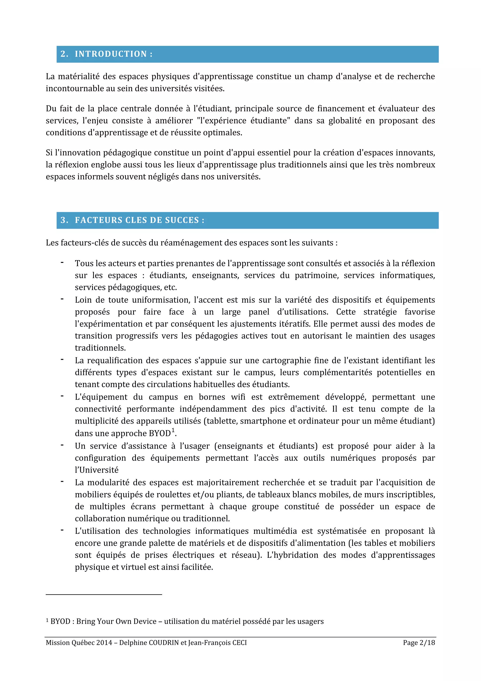 Mission Québec 2014 – Delphine COUDRIN et Jean-François CECI Page 2/18
2. INTRODUCTION :
La matérialité des espaces physiques d'apprentissage constitue un champ d'analyse et de recherche
incontournable au sein des universités visitées.
Du fait de la place centrale donnée à l'étudiant, principale source de financement et évaluateur des
services, l'enjeu consiste à améliorer "l'expérience étudiante" dans sa globalité en proposant des
conditions d'apprentissage et de réussite optimales.
Si l'innovation pédagogique constitue un point d'appui essentiel pour la création d'espaces innovants,
la réflexion englobe aussi tous les lieux d'apprentissage plus traditionnels ainsi que les très nombreux
espaces informels souvent négligés dans nos universités.
3. FACTEURS CLES DE SUCCES :
Les facteurs-clés de succès du réaménagement des espaces sont les suivants :
- Tous les acteurs et parties prenantes de l'apprentissage sont consultés et associés à la réflexion
sur les espaces : étudiants, enseignants, services du patrimoine, services informatiques,
services pédagogiques, etc.
- Loin de toute uniformisation, l'accent est mis sur la variété des dispositifs et équipements
proposés pour faire face à un large panel d’utilisations. Cette stratégie favorise
l'expérimentation et par conséquent les ajustements itératifs. Elle permet aussi des modes de
transition progressifs vers les pédagogies actives tout en autorisant le maintien des usages
traditionnels.
- La requalification des espaces s'appuie sur une cartographie fine de l'existant identifiant les
différents types d'espaces existant sur le campus, leurs complémentarités potentielles en
tenant compte des circulations habituelles des étudiants.
- L'équipement du campus en bornes wifi est extrêmement développé, permettant une
connectivité performante indépendamment des pics d'activité. Il est tenu compte de la
multiplicité des appareils utilisés (tablette, smartphone et ordinateur pour un même étudiant)
dans une approche BYOD1
.
- Un service d’assistance à l’usager (enseignants et étudiants) est proposé pour aider à la
configuration des équipements permettant l’accès aux outils numériques proposés par
l’Université
- La modularité des espaces est majoritairement recherchée et se traduit par l'acquisition de
mobiliers équipés de roulettes et/ou pliants, de tableaux blancs mobiles, de murs inscriptibles,
de multiples écrans permettant à chaque groupe constitué de posséder un espace de
collaboration numérique ou traditionnel.
- L'utilisation des technologies informatiques multimédia est systématisée en proposant là
encore une grande palette de matériels et de dispositifs d'alimentation (les tables et mobiliers
sont équipés de prises électriques et réseau). L'hybridation des modes d'apprentissages
physique et virtuel est ainsi facilitée.
1 BYOD : Bring Your Own Device – utilisation du matériel possédé par les usagers
 