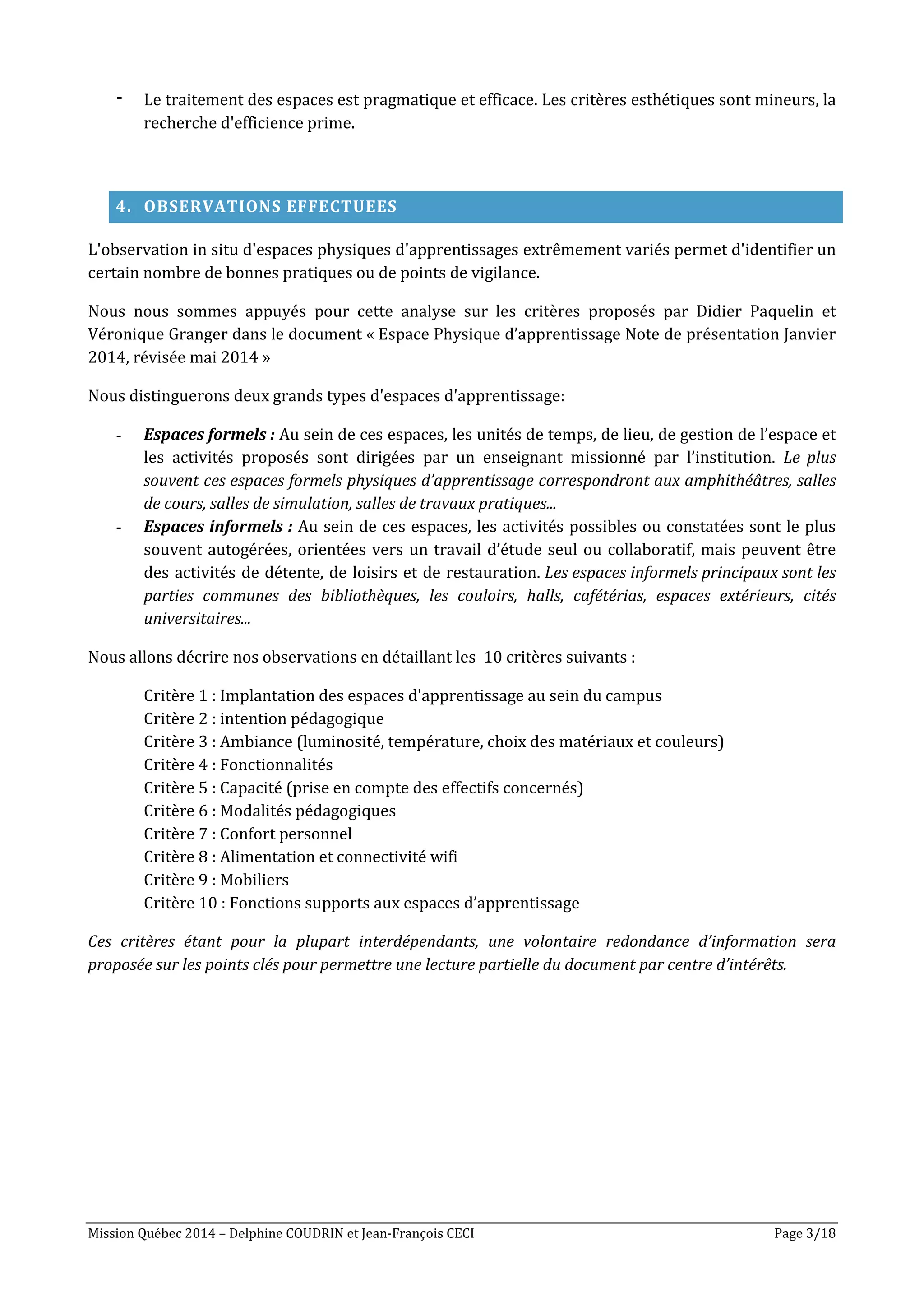 Mission Québec 2014 – Delphine COUDRIN et Jean-François CECI Page 3/18
- Le traitement des espaces est pragmatique et efficace. Les critères esthétiques sont mineurs, la
recherche d'efficience prime.
4. OBSERVATIONS EFFECTUEES
L'observation in situ d'espaces physiques d'apprentissages extrêmement variés permet d'identifier un
certain nombre de bonnes pratiques ou de points de vigilance.
Nous nous sommes appuyés pour cette analyse sur les critères proposés par Didier Paquelin et
Véronique Granger dans le document « Espace Physique d’apprentissage Note de présentation Janvier
2014, révisée mai 2014 »
Nous distinguerons deux grands types d'espaces d'apprentissage:
- Espaces formels : Au sein de ces espaces, les unités de temps, de lieu, de gestion de l’espace et
les activités proposés sont dirigées par un enseignant missionné par l’institution. Le plus
souvent ces espaces formels physiques d’apprentissage correspondront aux amphithéâtres, salles
de cours, salles de simulation, salles de travaux pratiques...
- Espaces informels : Au sein de ces espaces, les activités possibles ou constatées sont le plus
souvent autogérées, orientées vers un travail d’étude seul ou collaboratif, mais peuvent être
des activités de détente, de loisirs et de restauration. Les espaces informels principaux sont les
parties communes des bibliothèques, les couloirs, halls, cafétérias, espaces extérieurs, cités
universitaires...
Nous allons décrire nos observations en détaillant les 10 critères suivants :
Critère 1 : Implantation des espaces d'apprentissage au sein du campus
Critère 2 : intention pédagogique
Critère 3 : Ambiance (luminosité, température, choix des matériaux et couleurs)
Critère 4 : Fonctionnalités
Critère 5 : Capacité (prise en compte des effectifs concernés)
Critère 6 : Modalités pédagogiques
Critère 7 : Confort personnel
Critère 8 : Alimentation et connectivité wifi
Critère 9 : Mobiliers
Critère 10 : Fonctions supports aux espaces d’apprentissage
Ces critères étant pour la plupart interdépendants, une volontaire redondance d’information sera
proposée sur les points clés pour permettre une lecture partielle du document par centre d’intérêts.
 