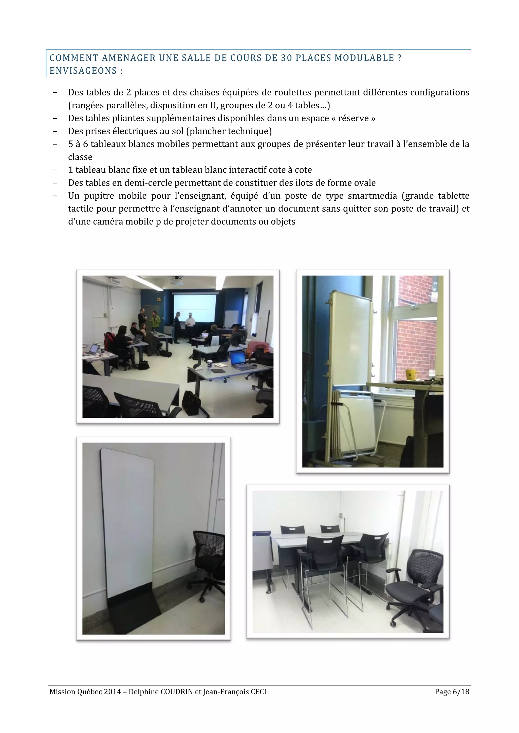 Mission Québec 2014 – Delphine COUDRIN et Jean-François CECI Page 6/18
COMMENT AMENAGER UNE SALLE DE COURS DE 30 PLACES MODULABLE ?
ENVISAGEONS :
- Des tables de 2 places et des chaises équipées de roulettes permettant différentes configurations
(rangées parallèles, disposition en U, groupes de 2 ou 4 tables…)
- Des tables pliantes supplémentaires disponibles dans un espace « réserve »
- Des prises électriques au sol (plancher technique)
- 5 à 6 tableaux blancs mobiles permettant aux groupes de présenter leur travail à l’ensemble de la
classe
- 1 tableau blanc fixe et un tableau blanc interactif cote à cote
- Des tables en demi-cercle permettant de constituer des ilots de forme ovale
- Un pupitre mobile pour l’enseignant, équipé d’un poste de type smartmedia (grande tablette
tactile pour permettre à l’enseignant d’annoter un document sans quitter son poste de travail) et
d’une caméra mobile p de projeter documents ou objets
 