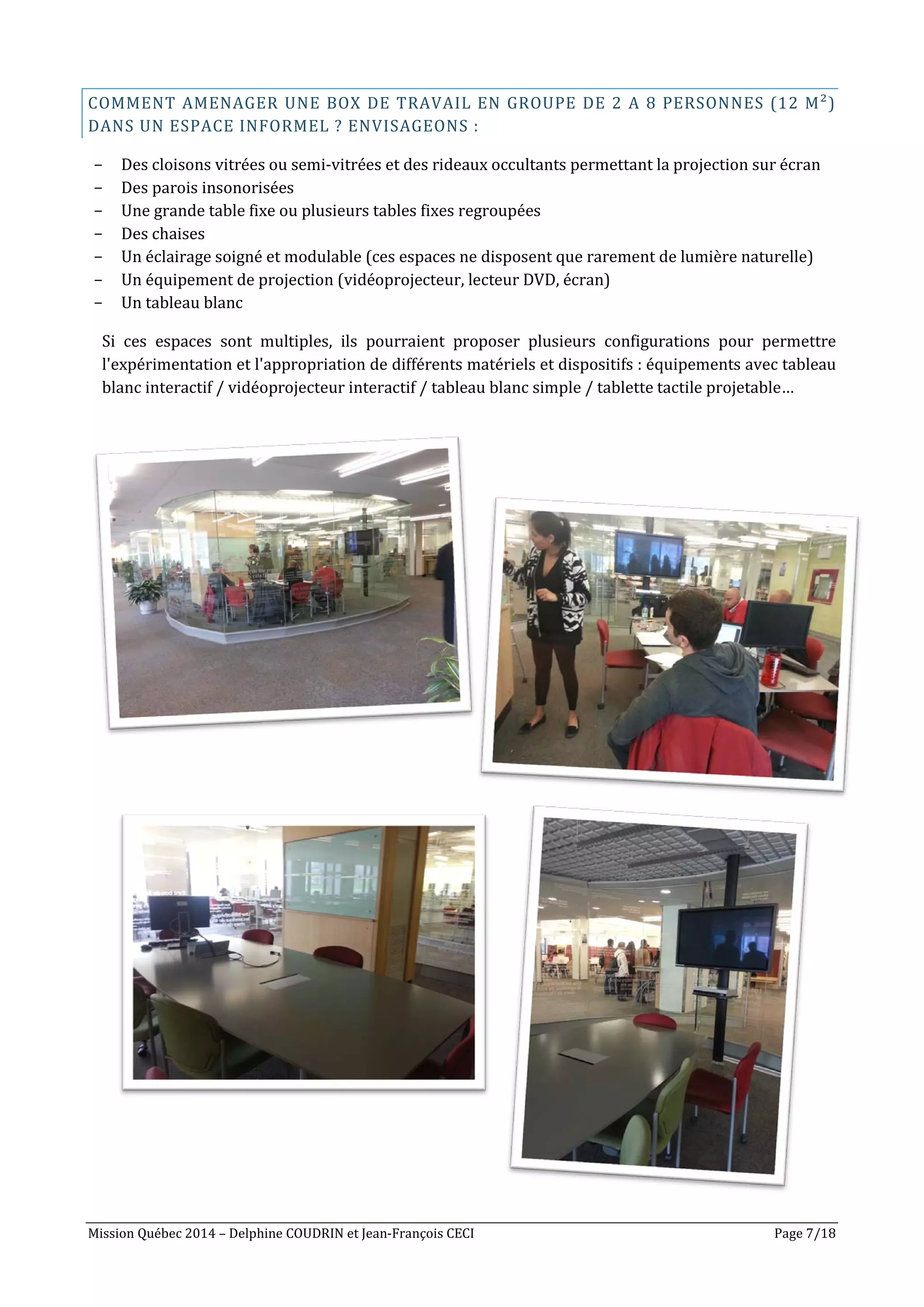 Mission Québec 2014 – Delphine COUDRIN et Jean-François CECI Page 7/18
COMMENT AMENAGER UNE BOX DE TRAVAIL EN GROUPE DE 2 A 8 PERSONNES (12 M²)
DANS UN ESPACE INFORMEL ? ENVISAGEONS :
- Des cloisons vitrées ou semi-vitrées et des rideaux occultants permettant la projection sur écran
- Des parois insonorisées
- Une grande table fixe ou plusieurs tables fixes regroupées
- Des chaises
- Un éclairage soigné et modulable (ces espaces ne disposent que rarement de lumière naturelle)
- Un équipement de projection (vidéoprojecteur, lecteur DVD, écran)
- Un tableau blanc
Si ces espaces sont multiples, ils pourraient proposer plusieurs configurations pour permettre
l'expérimentation et l'appropriation de différents matériels et dispositifs : équipements avec tableau
blanc interactif / vidéoprojecteur interactif / tableau blanc simple / tablette tactile projetable…
 