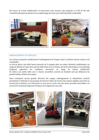 Mission Québec 2014 – Delphine COUDRIN et Jean-François CECI Page 10/18
Des boxes de travail collaboratifs à 8 personnes semi ouverts sont proposés à la BU de Mc Gill.
L’isolation phonique proposée est un capitonnage des murs qui rend l’ensemble confortable.
AMENAGEMENTS ET SERVICES :
Les services proposés conditionnent l’aménagement de l’espace mais la relation inverse existe et est
constatable.
Le fait de placer une table basse entourée de 4 canapés dans un espace informel conditionnera un
usage de détente et repos alors qu’une table haute avec 6 chaises, des prises électriques et un éclairage
d’appoint apportera les conditions favorisant un usage de travail collaboratif.
De même, une petite table avec 2 chaises accueillera souvent un étudiant seul qui délaissera les
grandes tables, mêmes inoccupées.
Nous constatons qu’une grande diversité des usages, aménagements et dispositions existent
permettant à l’individu et aux groupes de diverses tailles de trouver des espaces adaptés aussi bien au
travail qu’à la détente. Les doctorants ne sont pas en reste avec des boxes privatifs réservables à la
session (15 semaines) disposant d’espaces de rangements sous clés.
 