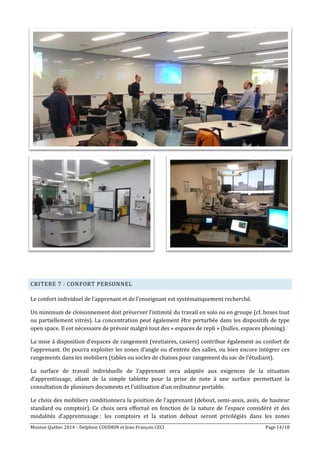 Mission Québec 2014 – Delphine COUDRIN et Jean-François CECI Page 14/18
CRITERE 7 : CONFORT PERSONNEL
Le confort individuel de l’apprenant et de l’enseignant est systématiquement recherché.
Un minimum de cloisonnement doit préserver l’intimité du travail en solo ou en groupe (cf. boxes tout
ou partiellement vitrés). La concentration peut également être perturbée dans les dispositifs de type
open space. Il est nécessaire de prévoir malgré tout des « espaces de repli » (bulles, espaces phoning).
La mise à disposition d’espaces de rangement (vestiaires, casiers) contribue également au confort de
l’apprenant. On pourra exploiter les zones d’angle ou d’entrée des salles, ou bien encore intégrer ces
rangements dans les mobiliers (tables ou socles de chaises pour rangement du sac de l’étudiant).
La surface de travail individuelle de l’apprenant sera adaptée aux exigences de la situation
d’apprentissage, allant de la simple tablette pour la prise de note à une surface permettant la
consultation de plusieurs documents et l’utilisation d’un ordinateur portable.
Le choix des mobiliers conditionnera la position de l’apprenant (debout, semi-assis, assis, de hauteur
standard ou comptoir). Ce choix sera effectué en fonction de la nature de l’espace considéré et des
modalités d’apprentissage : les comptoirs et la station debout seront privilégiés dans les zones
 