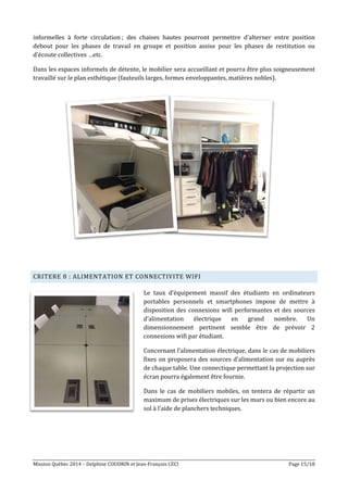 Mission Québec 2014 – Delphine COUDRIN et Jean-François CECI Page 15/18
informelles à forte circulation ; des chaises hautes pourront permettre d’alterner entre position
debout pour les phases de travail en groupe et position assise pour les phases de restitution ou
d’écoute collectives …etc.
Dans les espaces informels de détente, le mobilier sera accueillant et pourra être plus soigneusement
travaillé sur le plan esthétique (fauteuils larges, formes enveloppantes, matières nobles).
CRITERE 8 : ALIMENTATION ET CONNECTIVITE WIFI
Le taux d’équipement massif des étudiants en ordinateurs
portables personnels et smartphones impose de mettre à
disposition des connexions wifi performantes et des sources
d’alimentation électrique en grand nombre. Un
dimensionnement pertinent semble être de prévoir 2
connexions wifi par étudiant.
Concernant l’alimentation électrique, dans le cas de mobiliers
fixes on proposera des sources d’alimentation sur ou auprès
de chaque table. Une connectique permettant la projection sur
écran pourra également être fournie.
Dans le cas de mobiliers mobiles, on tentera de répartir un
maximum de prises électriques sur les murs ou bien encore au
sol à l’aide de planchers techniques.
 