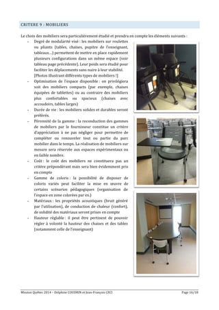 Mission Québec 2014 – Delphine COUDRIN et Jean-François CECI Page 16/18
CRITERE 9 : MOBILIERS
Le choix des mobiliers sera particulièrement étudié et prendra en compte les éléments suivants :
- Degré de modularité visé : les mobiliers sur roulettes
ou pliants (tables, chaises, pupitre de l’enseignant,
tableaux…) permettent de mettre en place rapidement
plusieurs configurations dans un même espace (voir
tableau page précédente). Leur poids sera étudié pour
faciliter les déplacements sans nuire à leur stabilité.
[Photos illustrant différents types de mobiliers !]
- Optimisation de l’espace disponible : on privilégiera
soit des mobiliers compacts (par exemple, chaises
équipées de tablettes) ou au contraire des mobiliers
plus confortables ou spacieux (chaises avec
accoudoirs, tables larges)
- Durée de vie : les mobiliers solides et durables seront
préférés.
- Pérennité de la gamme : la reconduction des gammes
de mobiliers par le fournisseur constitue un critère
d’appréciation à ne pas négliger pour permettre de
compléter ou renouveler tout ou partie du parc
mobilier dans le temps. La réalisation de mobiliers sur
mesure sera réservée aux espaces expérimentaux ou
en faible nombre.
- Coût : le coût des mobiliers ne constituera pas un
critère prépondérant mais sera bien évidemment pris
en compte
- Gamme de coloris : la possibilité de disposer de
coloris variés peut faciliter la mise en œuvre de
certains scénarios pédagogiques (organisation de
l’espace en zone colorées par ex.)
- Matériaux : les propriétés acoustiques (bruit généré
par l’utilisation), de conduction de chaleur (confort),
de solidité des matériaux seront prises en compte
- Hauteur réglable : il peut être pertinent de pouvoir
régler à volonté la hauteur des chaises et des tables
(notamment celle de l’enseignant)
 