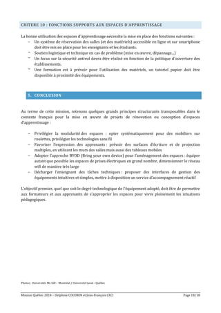 Mission Québec 2014 – Delphine COUDRIN et Jean-François CECI Page 18/18
CRITERE 10 : FONCTIONS SUPPORTS AUX ESPACES D’APPRENTISSAGE
La bonne utilisation des espaces d’apprentissage nécessite la mise en place des fonctions suivantes :
- Un système de réservation des salles (et des matériels) accessible en ligne et sur smartphone
doit être mis en place pour les enseignants et les étudiants.
- Soutien logistique et technique en cas de problème (mise en œuvre, dépannage...)
- Un focus sur la sécurité antivol devra être réalisé en fonction de la politique d'ouverture des
établissements.
- Une formation est à prévoir pour l'utilisation des matériels, un tutoriel papier doit être
disponible à proximité des équipements.
5. CONCLUSION
Au terme de cette mission, retenons quelques grands principes structurants transposables dans le
contexte français pour la mise en œuvre de projets de rénovation ou conception d’espaces
d’apprentissage :
- Privilégier la modularité des espaces : opter systématiquement pour des mobiliers sur
roulettes, privilégier les technologies sans fil
- Favoriser l’expression des apprenants : prévoir des surfaces d’écriture et de projection
multiples, en utilisant les murs des salles mais aussi des tableaux mobiles
- Adopter l’approche BYOD (Bring your own device) pour l’aménagement des espaces : équiper
autant que possible les espaces de prises électriques en grand nombre, dimensionner le réseau
wifi de manière très large
- Décharger l’enseignant des tâches techniques : proposer des interfaces de gestion des
équipements intuitives et simples, mettre à disposition un service d’accompagnement réactif
L’objectif premier, quel que soit le degré technologique de l’équipement adopté, doit être de permettre
aux formateurs et aux apprenants de s’approprier les espaces pour vivre pleinement les situations
pédagogiques.
Photos : Universités Mc Gill – Montréal / Université Laval - Québec
 