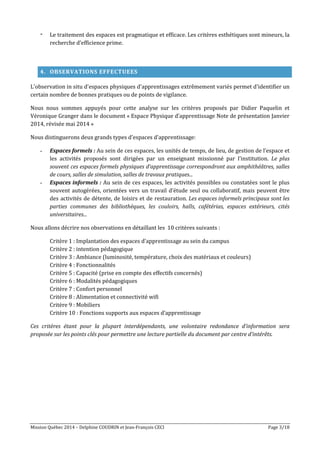 Mission Québec 2014 – Delphine COUDRIN et Jean-François CECI Page 3/18
- Le traitement des espaces est pragmatique et efficace. Les critères esthétiques sont mineurs, la
recherche d'efficience prime.
4. OBSERVATIONS EFFECTUEES
L'observation in situ d'espaces physiques d'apprentissages extrêmement variés permet d'identifier un
certain nombre de bonnes pratiques ou de points de vigilance.
Nous nous sommes appuyés pour cette analyse sur les critères proposés par Didier Paquelin et
Véronique Granger dans le document « Espace Physique d’apprentissage Note de présentation Janvier
2014, révisée mai 2014 »
Nous distinguerons deux grands types d'espaces d'apprentissage:
- Espaces formels : Au sein de ces espaces, les unités de temps, de lieu, de gestion de l’espace et
les activités proposés sont dirigées par un enseignant missionné par l’institution. Le plus
souvent ces espaces formels physiques d’apprentissage correspondront aux amphithéâtres, salles
de cours, salles de simulation, salles de travaux pratiques...
- Espaces informels : Au sein de ces espaces, les activités possibles ou constatées sont le plus
souvent autogérées, orientées vers un travail d’étude seul ou collaboratif, mais peuvent être
des activités de détente, de loisirs et de restauration. Les espaces informels principaux sont les
parties communes des bibliothèques, les couloirs, halls, cafétérias, espaces extérieurs, cités
universitaires...
Nous allons décrire nos observations en détaillant les 10 critères suivants :
Critère 1 : Implantation des espaces d'apprentissage au sein du campus
Critère 2 : intention pédagogique
Critère 3 : Ambiance (luminosité, température, choix des matériaux et couleurs)
Critère 4 : Fonctionnalités
Critère 5 : Capacité (prise en compte des effectifs concernés)
Critère 6 : Modalités pédagogiques
Critère 7 : Confort personnel
Critère 8 : Alimentation et connectivité wifi
Critère 9 : Mobiliers
Critère 10 : Fonctions supports aux espaces d’apprentissage
Ces critères étant pour la plupart interdépendants, une volontaire redondance d’information sera
proposée sur les points clés pour permettre une lecture partielle du document par centre d’intérêts.
 