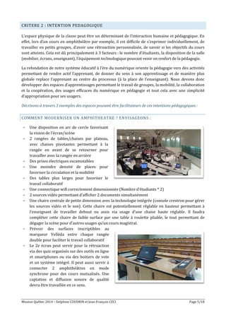 Mission Québec 2014 – Delphine COUDRIN et Jean-François CECI Page 5/18
CRITERE 2 : INTENTION PEDAGOGIQUE
L’espace physique de la classe peut être un déterminant de l’interaction humaine et pédagogique. En
effet, lors d’un cours en amphithéâtre par exemple, il est difficile de s’exprimer individuellement, de
travailler en petits groupes, d’avoir une rétroaction personnalisée, de savoir si les objectifs du cours
sont atteints. Cela est dû principalement à 3 facteurs : le nombre d’étudiants, la disposition de la salle
(mobilier, écrans, enseignant), l’équipement technologique pouvant venir en renfort de la pédagogie.
La refondation de notre système éducatif à l’ère du numérique oriente la pédagogie vers des activités
permettant de rendre actif l’apprenant, de donner du sens à son apprentissage et de manière plus
globale replace l’apprenant au centre du processus (à la place de l’enseignant). Nous devons donc
développer des espaces d’apprentissages permettant le travail de groupes, la mobilité, la collaboration
et la coopération, des usages efficaces du numérique en pédagogie et tout cela avec une simplicité
d’appropriation pour ses usagers.
Décrivons à travers 3 exemples des espaces pouvant être facilitateurs de ces intentions pédagogiques :
COMMENT MODERNISER UN AMPHITHEATRE ? ENVISAGEONS :
- Une disposition en arc de cercle favorisant
la vision de l’écran/scène
- 2 rangées de tables/chaises par plateau,
avec chaises pivotantes permettant à la
rangée en avant de se retourner pour
travailler avec la rangée en arrière
- Des prises électriques escamotables
- Une moindre densité de places pour
favoriser la circulation et la mobilité
- Des tables plus larges pour favoriser le
travail collaboratif
- Une connectique wifi correctement dimensionnée (Nombre d’étudiants * 2)
- 2 sources vidéo permettant d’afficher 2 documents simultanément
- Une chaire centrale de petite dimension avec la technologie intégrée (console crestron pour gérer
les sources vidéo et le son). Cette chaire est potentiellement réglable en hauteur permettant à
l’enseignant de travailler debout ou assis via usage d’une chaise haute réglable. Il faudra
compléter cette chaire de faible surface par une table à roulette pliable, le tout permettant de
dégager la scène pour d’autres usages qu’un cours magistral.
- Prévoir des surfaces inscriptibles au
marqueur Velléda entre chaque rangée
double pour faciliter le travail collaboratif
- Le 2e écran peut servir pour la rétroaction
via des quiz organisés sur des outils en ligne
et smartphones ou via des boitiers de vote
et un système intégré. Il peut aussi servir à
connecter 2 amphithéâtres en mode
synchrone pour des cours mutualisés. Une
captation et diffusion sonore de qualité
devra être travaillée en ce sens.
 