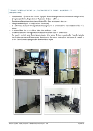 Mission Québec 2014 – Delphine COUDRIN et Jean-François CECI Page 6/18
COMMENT AMENAGER UNE SALLE DE COURS DE 30 PLACES MODULABLE ?
ENVISAGEONS :
- Des tables de 2 places et des chaises équipées de roulettes permettant différentes configurations
(rangées parallèles, disposition en U, groupes de 2 ou 4 tables…)
- Des tables pliantes supplémentaires disponibles dans un espace « réserve »
- Des prises électriques au sol (plancher technique)
- 5 à 6 tableaux blancs mobiles permettant aux groupes de présenter leur travail à l’ensemble de la
classe
- 1 tableau blanc fixe et un tableau blanc interactif cote à cote
- Des tables en demi-cercle permettant de constituer des ilots de forme ovale
- Un pupitre mobile pour l’enseignant, équipé d’un poste de type smartmedia (grande tablette
tactile pour permettre à l’enseignant d’annoter un document sans quitter son poste de travail) et
d’une caméra mobile p de projeter documents ou objets
 