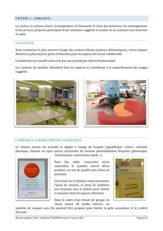 Mission Québec 2014 – Delphine COUDRIN et Jean-François CECI Page 8/18
CRITERE 3 : AMBIANCE :
La couleur, le volume sonore, la température, la luminosité, le choix des matériaux, les aménagements
et les services proposés participent d’une ambiance suggérée et voulue ou au contraire non maitrisée
et subie.
LA COULEUR :
Nous constatons le plus souvent l’usage des couleurs bleues (espaces informatiques), vertes (espace
détente) ou plus neutres grises et blanches pour les espaces de travail collaboratifs.
L’esthétisme est travaillé mais n’est pas une priorité par-delà la fonctionnalité.
Les couleurs du mobilier délimitent bien les espaces et contribuent à la compréhension des usages
suggérés.
L’AMBIANCE SONORE/CONFORT ACOUSTIQUE :
Le volume sonore est travaillé et adapté à l’usage de l’espace (signalétique « Chut », isolation
phonique, cloisons ou open spaces, proximités de services potentiellement bruyants (photocopie,
numérisation, restauration rapide…).
Pour des salles connectées et/ou
sonorisées, le système sonore devra
produire un son de qualité sans échos ou
parasites.
Un travail sur la distance entre personnes,
l’ajout de cloisons, le choix de mobiliers
non bruyants sera à réaliser pour limiter
la nuisance dans les espaces informels.
Dans le cadre d’un travail de groupe en
classe autour de media sonores, un
système de casques sans fils pourrait être proposé pour limiter la gêne acoustique et le confort
d’écoute.
 