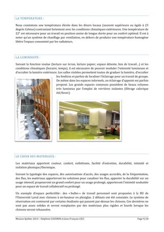 Mission Québec 2014 – Delphine COUDRIN et Jean-François CECI Page 9/18
LA TEMPERATURE :
Nous constatons une température élevée dans les divers locaux (souvent supérieure ou égale à 23
degrés Celsius) contrastant fortement avec les conditions climatiques extérieures. Une température de
22° est nécessaire pour un travail en position assise de longue durée pour un confort optimal. Il est à
noter qu’un système de chauffage par ventilation, en dehors de produire une température homogène
libère l’espace consommé par les radiateurs.
LA LUMINOSITE :
Suivant la fonction voulue (lecture sur écran, lecture papier, espace détente, box de travail…) et les
conditions climatiques (horaire, temps), il est nécessaire de pouvoir moduler l’intensité lumineuse et
d’occulter la lumière extérieure. Les salles visitées permettent toutes de graduer la lumière, d’occulter
les fenêtres et parfois de localiser l’éclairage pour un travail de groupe.
De même dans les espaces informels, un éclairage d’appoint est parfois
proposé. Les grands espaces communs possèdent de beaux volumes
très lumineux par l’emploi de verrières isolantes (filtrage calorique
été/hiver).
LE CHOIX DES MATERIAUX :
Les matériaux apportent couleur, confort, esthétisme, facilité d’entretien, durabilité, intimité et
isolation phonique/thermique.
Suivant la typologie des espaces, des autorisations d’accès, des usages accordés, de la fréquentation,
des flux, les matériaux apporteront les solutions pour canaliser les flux, apporter la durabilité sur un
usage intensif, proposeront un grand confort pour un usage prolongé, apporteront l’intimité souhaitée
pour un espace de travail collaboratif ou prolongé.
Un exemple d’espace perfectible : des « bulles » de travail personnel sont proposées à la BU de
l’Université Laval avec cloisons à mi-hauteur en plexiglas. 2 défauts ont été constatés. Le système de
réservation est contourné par certains étudiants qui passent par-dessus les cloisons. Ces dernières ne
sont pas assez solides et seront remplacées par des matériaux plus rigides et lourds lorsque les
cloisons seront rehaussées.
 