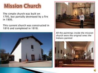 The simple church was built on
1795, but partially destroyed by a fire
in 1806.

This current church was constructed in
1816 and completed in 1818.
                                          All the paintings inside the mission
                                          church were the original ones the
                                          Indians painted
 