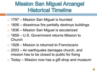 Mission San Miguel Arcangel
           Historical Timeline
   1797 – Mission San Miguel is founded
   1806 – disastrous fire partially destroys buildings
   1836 – Mission San Miguel is secularized
   1859 – U.S. Government returns Mission to
    Church
   1928 – Mission is returned to Franciscans
   2003 – An earthquake damages church, and
    mission has to be closed to public for fixing
   Today – Mission now has a gift shop and museum
 