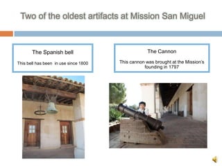 Two of the oldest artifacts at Mission San Miguel



       The Spanish bell                             The Cannon

This bell has been in use since 1800   This cannon was brought at the Mission’s
                                                  founding in 1797
 