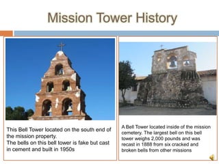 Mission Tower History




                                                A Bell Tower located inside of the mission
This Bell Tower located on the south end of
                                                cemetery. The largest bell on this bell
the mission property.                           tower weighs 2,000 pounds and was
The bells on this bell tower is fake but cast   recast in 1888 from six cracked and
in cement and built in 1950s                    broken bells from other missions
 