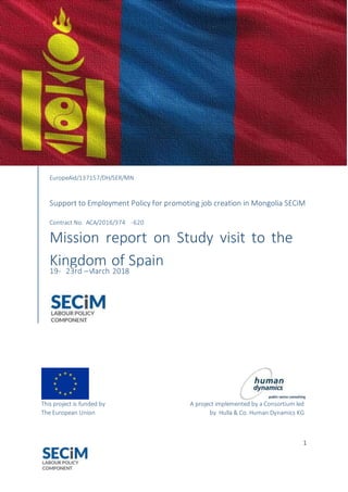 Support to Employment Policy for promoting job
creation in Mongolia – SECiM
EuropeAid/137157/DH/SER/MN
Service Contract № ACA/2016/374-620
This project is funded by
The European Union
A project implemented by a Consortium
led by Hulla & Co. Human Dynamics KG
1
This project is funded by A project implemented by a Consortium led
The European Union by Hulla & Co. Human Dynamics KG
EuropeAid/137157/DH/SER/MN
Support to Employment Policy for promoting job creation in Mongolia SECiM
Contract No. ACA/2016/374 -620
Mission report on Study visit to the
Kingdom of Spain
19- 23rd –March 2018
 