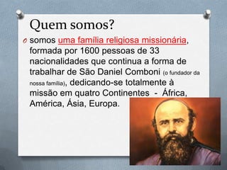 Quem somos?
O somos uma família religiosa missionária,
formada por 1600 pessoas de 33
nacionalidades que continua a forma de
trabalhar de São Daniel Comboni (o fundador da
nossa família), dedicando-se totalmente à
missão em quatro Continentes - África,
América, Ásia, Europa.