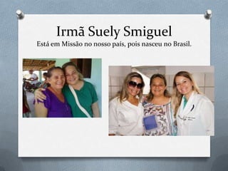 Irmã Suely Smiguel
Está em Missão no nosso país, pois nasceu no Brasil.