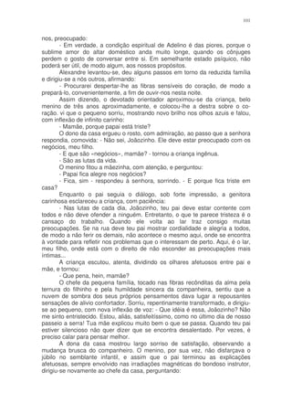 101


nos, preocupado:
        - Em verdade, a condição espiritual de Adelino é das piores, porque o
sublime amor do altar doméstico anda muito longe, quando os cônjuges
perdem o gosto de conversar entre si. Em semelhante estado psíquico, não
poderá ser útil, de modo algum, aos nossos propósitos.
        Alexandre levantou-se, deu alguns passos em torno da reduzida família
e dirigiu-se a nós outros, afirmando:
        - Procurarei despertar-lhe as fibras sensíveis do coração, de modo a
prepará-lo, convenientemente, a fim de ouvir-nos nesta noite.
        Assim dizendo, o devotado orientador aproximou-se da criança, belo
menino de três anos aproximadamente, e colocou-lhe a destra sobre o co-
ração. vi que o pequeno sorriu, mostrando novo brilho nos olhos azuis e falou,
com inflexão de infinito carinho:
        - Mamãe, porque papai está triste?
        O dono da casa ergueu o rosto, com admiração, ao passo que a senhora
respondia, comovida: - Não sei, Joãozinho. Ele deve estar preocupado com os
negócios, meu filho.
        - E que são «negócios», mamãe? - tornou a criança ingênua.
        - São as lutas da vida.
        O menino fitou a mãezinha, com atenção, e perguntou:
        - Papai fica alegre nos negócios?
        - Fica, sim - respondeu à senhora, sorrindo. - E porque fica triste em
casa?
        Enquanto o pai seguia o diálogo, sob forte impressão, a genitora
carinhosa esclareceu a criança, com paciência:
        - Nas lutas de cada dia, Joãozinho, teu pai deve estar contente com
todos e não deve ofender a ninguém. Entretanto, o que te parece tristeza é o
cansaço do trabalho. Quando ele volta ao lar traz consigo muitas
preocupações. Se na rua deve teu pai mostrar cordialidade e alegria a todos,
de modo a não ferir os demais, não acontece o mesmo aqui, onde se encontra
à vontade para refletir nos problemas que o interessam de perto. Aqui, é o lar,
meu filho, onde está com o direito de não esconder as preocupações mais
íntimas...
        A criança escutou, atenta, dividindo os olhares afetuosos entre pai e
mãe, e tornou:
        - Que pena, hein, mamãe?
        O chefe da pequena família, tocado nas fibras recônditas da alma pela
ternura do filhinho e pela humildade sincera da companheira, sentiu que a
nuvem de sombra dos seus próprios pensamentos dava lugar a repousantes
sensações de alivio confortador. Sorriu, repentinamente transformado, e dirigiu-
se ao pequeno, com nova inflexão de voz: - Que idéia é essa, Joãozinho? Não
me sinto entristecido. Estou, aliás, satisfeitíssimo, como no último dia de nosso
passeio a serra! Tua mãe explicou muito bem o que se passa. Quando teu pai
estiver silencioso não quer dizer que se encontra desalentado. Por vezes, é
preciso calar para pensar melhor.
        A dona da casa mostrou largo sorriso de satisfação, observando a
mudança brusca do companheiro. O menino, por sua vez, não disfarçava o
júbilo no semblante infantil, e assim que o pai terminou as explicações
afetuosas, sempre envolvido nas irradiações magnéticas do bondoso instrutor,
dirigiu-se novamente ao chefe da casa, perguntando:
 
