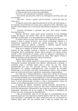 104


        - Papai sabe o que devemos fazer antes da oração?
        O chefe da casa sorriu e pediu-lhe explicações.
        O menino, com assombrosa vivacidade, esclareceu:
        - Diz mamãe que devemos chamar os mensageiros de Deus para que
nos assistam.
        - Pois bem - tornou o genitor, bem-humorado -, chame por eles em
nosso favor.
        O pequeno pronunciou algumas palavras de convite, de mãos postas, e,
em seguida, encaminharam-se os três, para o aposento íntimo. Alexandre, que
parecia muito satisfeito com a lembrança espontânea do pequenino, disse-nos
então:
        - Estamos convidados a participar das suas mais íntimas orações.
Acompanhemo-los.
        Naquele momento, nosso grupo estava acrescido de três entidades
amigas de Raquel, que tinham vindo, até ali, igualmente convocadas pela
dedicação de Herculano, a fim de cooperarem na solução do assunto.
        O quadro interior era dos mais comoventes. O pequenino pusera-se de
joelhos e fazia a oração dominical, com infantil emotividade. Adelino e a
companheira seguiam-lhe a prece com grande atenção. Por nossa vez,
continuamos, agora em silêncio, a observar e colaborar naquele serviço
espiritual com as melhores forças do sentimento.
        Notei que a esposa se achava rodeada de intensa luminosidade, que,
partindo de seu coração, envolvia o esposo e o pequenino em suaves
irradiações. Muito sensibilizado, Adelino deixou escapar uma lágrima furtiva,
quando o filho, terminando as preces, curtas em palavras e grandiosas em
espiritualidade, lhe beijou carinhosamente as mãos. Mais alguns minutos e
todos se recolhiam sob os cobertores, felizes e tranqüilos.
        Nesse instante, Alexandre falou:
        - Agora, meus amigos, façamos o nosso serviço de oração cooperadora.
Precisamos conversar seriamente com Adelino, relativamente à situação. O
orientador pediu a proteção divina para o casal, em voz alta, sendo
acompanhado por nós, em profundo silêncio. As vibrações do nosso
pensamento em rogativa congregaram-se, como parcelas de luminosas
substâncias a se reunirem num todo, derramando-se sobre o leito conjugal,
quais correntes sutis de forças magnéticas revigorantes e regeneradoras.
        Foi então que vi Raquel abandonar o corpo físico, dentro de luminosas
irradiações, parecendo-me alheia à situação. Despreocupada, feliz, abraçou-se
com uma das entidades que nos acompanhavam, velha senhora que Alexandre
nos apresentara pouco antes, declarando tratar-se da avó materna da dona da
casa. A anciã desencarnada convidou a neta a permanecerem juntas em
oração, ao que Raquel aquiesceu com visível contentamento.
        A esposa de Adelino, entretanto, parecia identificar tão-somente a
presença da velhinha amorosa. Fixava em nós o olhar, indiferentemente, como
se ali não estivéssemos. Estranhando o fato, dirigi-me ao instrutor, pedindo-lhe
explicações. Alexandre não se fez rogado e, não obstante a delicadeza do
serviço em curso, esclareceu-me delicadamente:
        - Não se surpreenda. Cada um de nós deve ter a possibilidade de ver
somente aquilo que nos proporcione proveito legítimo. Além do mais, não seria
justo intensificar a percepção de nossa amiga para que nos acompanhe no
trabalho desta noite. Ela nos auxiliará com o valor da oração, mas não
 