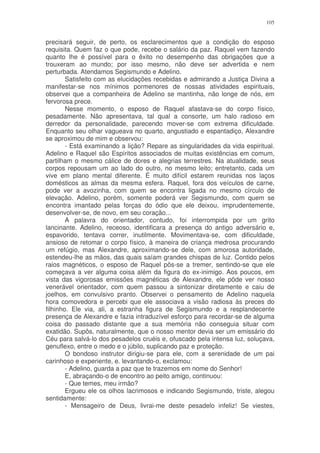 105


precisará seguir, de perto, os esclarecimentos que a condição do esposo
requisita. Quem faz o que pode, recebe o salário da paz. Raquel vem fazendo
quanto lhe é possível para o êxito no desempenho das obrigações que a
trouxeram ao mundo; por isso mesmo, não deve ser advertida e nem
perturbada. Atendamos Segismundo e Adelino.
        Satisfeito com as elucidações recebidas e admirando a Justiça Divina a
manifestar-se nos mínimos pormenores de nossas atividades espirituais,
observei que a companheira de Adelino se mantinha, não longe de nós, em
fervorosa prece.
        Nesse momento, o esposo de Raquel afastava-se do corpo físico,
pesadamente. Não apresentava, tal qual a consorte, um halo radioso em
derredor da personalidade, parecendo mover-se com extrema dificuldade.
Enquanto seu olhar vagueava no quarto, angustiado e espantadiço, Alexandre
se aproximou de mim e observou:
        - Está examinando a lição? Repare as singularidades da vida espiritual.
Adelino e Raquel são Espíritos associados de muitas existências em comum,
partilham o mesmo cálice de dores e alegrias terrestres. Na atualidade, seus
corpos repousam um ao lado do outro, no mesmo leito; entretanto, cada um
vive em plano mental diferente. É muito difícil estarem reunidas nos laços
domésticos as almas da mesma esfera. Raquel, fora dos veículos de carne,
pode ver a avozinha, com quem se encontra ligada no mesmo círculo de
elevação. Adelino, porém, somente poderá ver Segismundo, com quem se
encontra imantado pelas forças do ódio que ele deixou, imprudentemente,
desenvolver-se, de novo, em seu coração...
        A palavra do orientador, contudo, foi interrompida por um grito
lancinante. Adelino, receoso, identificara a presença do antigo adversário e,
espavorido, tentava correr, inutilmente. Movimentava-se, com dificuldade,
ansioso de retomar o corpo físico, à maneira de criança medrosa procurando
um refúgio, mas Alexandre, aproximando-se dele, com amorosa autoridade,
estendeu-lhe as mãos, das quais saíam grandes chispas de luz. Contido pelos
raios magnéticos, o esposo de Raquel pôs-se a tremer, sentindo-se que ele
começava a ver alguma coisa além da figura do ex-inimigo. Aos poucos, em
vista das vigorosas emissões magnéticas de Alexandre, ele pôde ver nosso
venerável orientador, com quem passou a sintonizar diretamente e caiu de
joelhos, em convulsivo pranto. Observei o pensamento de Adelino naquela
hora comovedora e percebi que ele associava a visão radiosa às preces do
filhinho. Ele via, ali, a estranha figura de Segismundo e a resplandecente
presença de Alexandre e fazia intraduzível esforço para recordar-se de alguma
coisa do passado distante que a sua memória não conseguia situar com
exatidão. Supôs, naturalmente, que o nosso mentor devia ser um emissário do
Céu para salvá-lo dos pesadelos cruéis e, ofuscado pela intensa luz, soluçava,
genuflexo, entre o medo e o júbilo, suplicando paz e proteção.
        O bondoso instrutor dirigiu-se para ele, com a serenidade de um pai
carinhoso e experiente, e. levantando-o, exclamou:
        - Adelino, guarda a paz que te trazemos em nome do Senhor!
        E, abraçando-o de encontro ao peito amigo, continuou:
        - Que temes, meu irmão?
        Ergueu ele os olhos lacrimosos e indicando Segismundo, triste, alegou
sentidamente:
        - Mensageiro de Deus, livrai-me deste pesadelo infeliz! Se viestes,
 