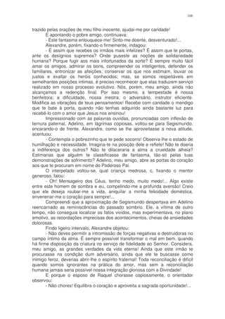 106


trazido pelas orações de meu filho inocente, ajudai-me por caridade!
       E apontando o pobre amigo, continuava:
       - Este fantasma enlouquece-me! Sinto-me doente, desventurado!...
       Alexandre, porém, fixando-o firmemente, indagou:
       - É assim que recebes os irmãos mais infelizes? É assim que te portas,
ante os desígnios supremos? Onde puseste as noções de solidariedade
humana? Porque fugir aos mais infortunados da sorte? É sempre muito fácil
amar os amigos, admirar os bons, compreender os inteligentes, defender os
familiares, entronizar as afeições, conservar os que nos estimam, louvar os
justos e exaltar os heróis conhecidos; mas, se somos respeitáveis em
semelhantes posições intimas, é preciso reconhecer que elas traduzem serviço
realizado em nosso processo evolutivo. Nós, porém, meu amigo, ainda não
alcançamos a redenção final. Por isso mesmo, a tempestade é nossa
benfeitora; a dificuldade, nossa mestra; o adversário, instrutor eficiente.
Modifica as vibrações de teus pensamentos! Recebe com caridade o mendigo
que te bate à porta, quando não tenhas adquirido ainda bastante luz para
recebê-lo com o amor que Jesus nos ensinou!
       Impressionado com as palavras ouvidas, pronunciadas com inflexão de
ternura paternal, Adelino, em lágrimas copiosas, voltou-se para Segismundo,
encarando-o de frente. Alexandre, como se lhe aproveitasse a nova atitude,
acentuou:
       - Contempla o pobrezinho que te pede socorro! Observa-lhe o estado de
humilhação e necessidade. Imagina-te na posição dele e reflete! Não te doeria
a indiferença dos outros? Não te dilaceraria a alma a crueldade alheia?
Estimarias que alguém te classificasse de fantasma, tão-só pelas tuas
demonstrações de sofrimento? Adelino, meu amigo, abre as portas do coração
aos que te procuram em nome do Poderoso Pai.
       O interpelado voltou-se, qual criança medrosa, c, fixando o mentor
generoso, falou:
       - Oh! Mensageiro dos Céus, tenho medo, muito medo!... Algo existe
entre este homem de sombra e eu, compelindo-me a profunda aversão! Creio
que ele deseja roubar-me a vida, aniquilar a minha felicidade doméstica,
envenenar-me o coração para sempre!...
       Compreendi que a aproximação de Segismundo despertava em Adelino
reencarnado as reminiscências do passado sombrio. Ele, a vítima de outro
tempo, não conseguia localizar os fatos vividos, mas experimentava, no plano
emotivo, as recordações imprecisas dos acontecimentos, cheias de ansiedades
dolorosas.
       Findo ligeiro intervalo, Alexandre objetou:
       - Não deves permitir a intromissão de forças negativas e destruidoras no
campo íntimo da alma. É sempre possível transformar o mal em bem, quando
há firme disposição da criatura no serviço de fidelidade ao Senhor. Considera,
meu amigo, as grandes verdades da vida eterna! Ainda que este irmão te
procurasse na condição dum adversário, ainda que ele te buscasse como
inimigo feroz, deverias abrir-lhe o espírito fraternal! Toda reconciliação é difícil
quando somos ignorantes na prática do amor, mas sem a reconciliação
humana jamais seria possível nossa integração gloriosa com a Divindade!
       E porque o esposo de Raquel chorasse copiosamente, o orientador
observou:
       - Não chores! Equilibra o coração e aproveita a sagrada oportunidade!...
 
