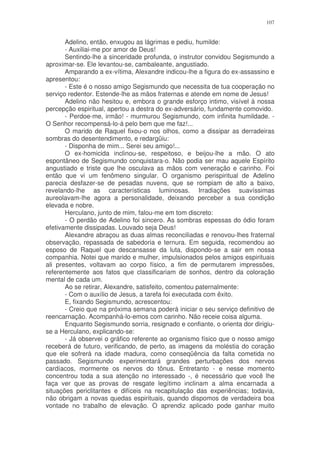 107


       Adelino, então, enxugou as lágrimas e pediu, humilde:
       - Auxiliai-me por amor de Deus!
       Sentindo-lhe a sinceridade profunda, o instrutor convidou Segismundo a
aproximar-se. Ele levantou-se, cambaleante, angustiado.
       Amparando a ex-vítima, Alexandre indicou-lhe a figura do ex-assassino e
apresentou:
       - Este é o nosso amigo Segismundo que necessita de tua cooperação no
serviço redentor. Estende-lhe as mãos fraternas e atende em nome de Jesus!
       Adelino não hesitou e, embora o grande esforço intimo, visível à nossa
percepção espiritual, apertou a destra do ex-adversário, fundamente comovido.
       - Perdoe-me, irmão! - murmurou Segismundo, com infinita humildade. -
O Senhor recompensá-lo-á pelo bem que me faz!...
       O marido de Raquel fixou-o nos olhos, como a dissipar as derradeiras
sombras do desentendimento, e redargüiu:
       - Disponha de mim... Serei seu amigo!...
       O ex-homicida inclinou-se, respeitoso, e beijou-lhe a mão. O ato
espontâneo de Segismundo conquistara-o. Não podia ser mau aquele Espírito
angustiado e triste que lhe osculava as mãos com veneração e carinho. Foi
então que vi um fenômeno singular. O organismo perispiritual de Adelino
parecia desfazer-se de pesadas nuvens, que se rompiam de alto a baixo,
revelando-lhe as características luminosas. Irradiações suavíssimas
aureolavam-lhe agora a personalidade, deixando perceber a sua condição
elevada e nobre.
       Herculano, junto de mim, falou-me em tom discreto:
       - O perdão de Adelino foi sincero. As sombras espessas do ódio foram
efetivamente dissipadas. Louvado seja Deus!
       Alexandre abraçou as duas almas reconciliadas e renovou-lhes fraternal
observação, repassada de sabedoria e ternura. Em seguida, recomendou ao
esposo de Raquel que descansasse da luta, dispondo-se a sair em nossa
companhia. Notei que marido e mulher, impulsionados pelos amigos espirituais
ali presentes, voltavam ao corpo físico, a fim de permutarem impressões,
referentemente aos fatos que classificariam de sonhos, dentro da coloração
mental de cada um.
       Ao se retirar, Alexandre, satisfeito, comentou paternalmente:
       - Com o auxílio de Jesus, a tarefa foi executada com êxito.
       E, fixando Segismundo, acrescentou:
       - Creio que na próxima semana poderá iniciar o seu serviço definitivo de
reencarnação. Acompanhá-lo-emos com carinho. Não receie coisa alguma.
       Enquanto Segismundo sorria, resignado e confiante, o orienta dor dirigiu-
se a Herculano, explicando-se:
       - Já observei o gráfico referente ao organismo físico que o nosso amigo
receberá de futuro, verificando, de perto, as imagens da moléstia do coração
que ele sofrerá na idade madura, como conseqüência da falta cometida no
passado. Segismundo experimentará grandes perturbações dos nervos
cardíacos, mormente os nervos do tônus. Entretanto - e nesse momento
concentrou toda a sua atenção no interessado -, é necessário que você lhe
faça ver que as provas de resgate legítimo inclinam a alma encarnada a
situações periclitantes e difíceis na recapitulação das experiências; todavia,
não obrigam a novas quedas espirituais, quando dispomos de verdadeira boa
vontade no trabalho de elevação. O aprendiz aplicado pode ganhar muito
 