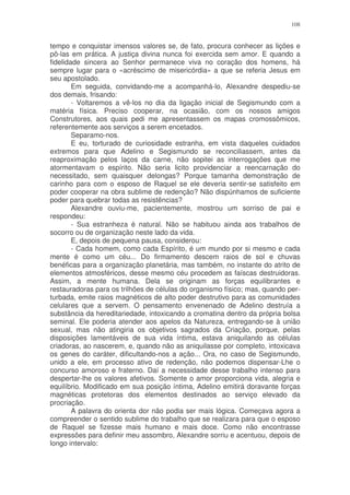 108


tempo e conquistar imensos valores se, de fato, procura conhecer as lições e
pô-las em prática. A justiça divina nunca foi exercida sem amor. E quando a
fidelidade sincera ao Senhor permanece viva no coração dos homens, há
sempre lugar para o «acréscimo de misericórdia» a que se referia Jesus em
seu apostolado.
        Em seguida, convidando-me a acompanhá-lo, Alexandre despediu-se
dos demais, frisando:
        - Voltaremos a vê-los no dia da ligação inicial de Segismundo com a
matéria física. Preciso cooperar, na ocasião, com os nossos amigos
Construtores, aos quais pedi me apresentassem os mapas cromossômicos,
referentemente aos serviços a serem encetados.
        Separamo-nos.
        E eu, torturado de curiosidade estranha, em vista daqueles cuidados
extremos para que Adelino e Segismundo se reconciliassem, antes da
reaproximação pelos laços da carne, não sopitei as interrogações que me
atormentavam o espírito. Não seria licito providenciar a reencarnação do
necessitado, sem quaisquer delongas? Porque tamanha demonstração de
carinho para com o esposo de Raquel se ele deveria sentir-se satisfeito em
poder cooperar na obra sublime de redenção? Não dispúnhamos de suficiente
poder para quebrar todas as resistências?
        Alexandre ouviu-me, pacientemente, mostrou um sorriso de pai e
respondeu:
        - Sua estranheza é natural. Não se habituou ainda aos trabalhos de
socorro ou de organização neste lado da vida.
        E, depois de pequena pausa, considerou:
        - Cada homem, como cada Espírito, é um mundo por si mesmo e cada
mente é como um céu... Do firmamento descem raios de sol e chuvas
benéficas para a organização planetária, mas também, no instante do atrito de
elementos atmosféricos, desse mesmo céu procedem as faíscas destruidoras.
Assim, a mente humana. Dela se originam as forças equilibrantes e
restauradoras para os trilhões de células do organismo físico; mas, quando per-
turbada, emite raios magnéticos de alto poder destrutivo para as comunidades
celulares que a servem. O pensamento envenenado de Adelino destruía a
substância da hereditariedade, intoxicando a cromatina dentro da própria bolsa
seminal. Ele poderia atender aos apelos da Natureza, entregando-se à união
sexual, mas não atingiria os objetivos sagrados da Criação, porque, pelas
disposições lamentáveis de sua vida íntima, estava aniquilando as células
criadoras, ao nascerem, e, quando não as aniquilasse por completo, intoxicava
os genes do caráter, dificultando-nos a ação... Ora, no caso de Segismundo,
unido a ele, em processo ativo de redenção, não podemos dispensar-Lhe o
concurso amoroso e fraterno. Daí a necessidade desse trabalho intenso para
despertar-lhe os valores afetivos. Somente o amor proporciona vida, alegria e
equilíbrio. Modificado em sua posição íntima, Adelino emitirá doravante forças
magnéticas protetoras dos elementos destinados ao serviço elevado da
procriação.
        A palavra do orienta dor não podia ser mais lógica. Começava agora a
compreender o sentido sublime do trabalho que se realizara para que o esposo
de Raquel se fizesse mais humano e mais doce. Como não encontrasse
expressões para definir meu assombro, Alexandre sorriu e acentuou, depois de
longo intervalo:
 