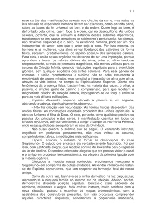 111


esse caráter das manifestações sexuais nos círculos da carne, mas todas as
leis naturais na experiência humana devem ser exercidas, como em toda parte,
sobre as bases da lei universal do bem e da ordem. Quem foge ao bem, é
defrontado pelo crime; quem foge à ordem, cai no desequilíbrio. As uniões
sexuais, portanto, que se efetuem à distância desses sublimes imperativos,
transformam-se em causas geradoras de sofrimento e perturbação. Ao demais,
não devemos esquecer que o sexo, na existência humana, pode ser um dos
instrumentos do amor, sem que o amor seja o sexo. Por isso mesmo, os
homens e as mulheres, cuja alma se vai libertando dos cativeiros da forma
física, escapam, gradativamente, do império absoluto das sensações carnais.
Para eles, a união sexual orgânica vai deixando de ser uma imposição, porque
aprendem a trocar os valores divinos da alma, entre si, alimentando-se
reciprocamente, através de permutas magnéticas, não menos valiosas para os
setores da Criação Infinita, gerando realizações espirituais para a eternidade
gloriosa, sem qualquer exigência dos atritos celulares. Para esse gênero de
criaturas, a união reconfortadora e sublime não se acha circunscrita à
emotividade de alguns minutos, mas constitui a integração de alma com alma,
através da vida inteira, no campo da Espiritualidade Superior. Diante dos
fenômenos da presença física, bastam-lhes, na maioria das vezes, o olhar, a
palavra, o simples gesto de carinho e compreensão, para que recebam o
magnetismo criador do coração amado, impregnando-se de força e estimulo
para as mais difíceis edificações.
        Imprimiu Alexandre pequeno intervalo à palestra e, em seguida,
abanando a cabeça, significativamente, observou:
        - Não há criação sem fecundação. As formas físicas descendem das
uniões físicas. As construções espirituais procedem das uniões espirituais. A
obra do Universo é filha de Deus. O sexo, portanto, como qualidade positiva ou
passiva dos princípios e dos seres, é manifestação cósmica em todos os
círculos evolutivos, até que venhamos a atingir o campo da Harmonia Perfeita,
onde essas qualidades se equilibram no seio da Divindade.
        Não ousei quebrar o silêncio que se seguiu. O venerando instrutor,
engolfado em profundos pensamentos, não mais voltou ao assunto,
compelindo-me, talvez, a meditações mais edificantes.
        Esperei, ansioso, o instante de tornar às observações do caso
Segismundo. O estudo que encetara era verdadeiramente fascinador. Foi por
isso, com justificada alegria, que recebi o convite de Alexandre para o regresso
ao lar de Adelino. O bondoso orientador alegava que era preciso visitar o casal
e o amigo em processo reencarnacionista, na véspera da primeira ligação com
a matéria orgânica.
        Chegados à moradia nossa conhecida, encontramos Herculano e
Segismundo em companhia de outras entidades. Alexandre informou-me tratar-
se de Espíritos construtores, que iam cooperar na formação fetal do nosso
amigo.
        Como da outra vez, banhava-se o ninho doméstico na luz crepuscular,
mantendo-se a pequena família no mesmo ato de refeição. Adelino, porém,
demonstrava diferente posição espiritual. Cercava-o claro ambiente de
otimismo, delicadeza e alegria. Meu amável instrutor, muito satisfeito com a
nova situação, passou a examinar os mapas cromossômicos, com a
assistência dos construtores presentes. Em vão procurava compreender
aqueles caracteres singulares, semelhantes a pequeninos arabescos,
 