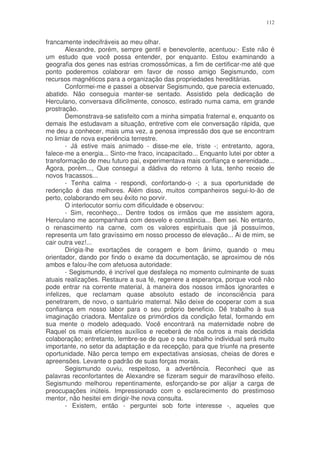 112


francamente indecifráveis ao meu olhar.
        Alexandre, porém, sempre gentil e benevolente, acentuou:- Este não é
um estudo que você possa entender, por enquanto. Estou examinando a
geografia dos genes nas estrias cromossômicas, a fim de certificar-me até que
ponto poderemos colaborar em favor de nosso amigo Segismundo, com
recursos magnéticos para a organização das propriedades hereditárias.
        Conformei-me e passei a observar Segismundo, que parecia extenuado,
abatido. Não conseguia manter-se sentado. Assistido pela dedicação de
Herculano, conversava dificilmente, conosco, estirado numa cama, em grande
prostração.
        Demonstrava-se satisfeito com a minha simpatia fraternal e, enquanto os
demais lhe estudavam a situação, entretive com ele conversação rápida, que
me deu a conhecer, mais uma vez, a penosa impressão dos que se encontram
no limiar de nova experiência terrestre.
        - Já estive mais animado - disse-me ele, triste -; entretanto, agora,
falece-me a energia... Sinto-me fraco, incapacitado... Enquanto lutei por obter a
transformação de meu futuro pai, experimentava mais confiança e serenidade...
Agora, porém..., Que consegui a dádiva do retorno à luta, tenho receio de
novos fracassos...
        - Tenha calma - respondi, confortando-o -; a sua oportunidade de
redenção é das melhores. Além disso, muitos companheiros segui-lo-ão de
perto, colaborando em seu êxito no porvir.
        O interlocutor sorriu com dificuldade e observou:
        - Sim, reconheço... Dentre todos os irmãos que me assistem agora,
Herculano me acompanhará com desvelo e constância... Bem sei. No entanto,
o renascimento na carne, com os valores espirituais que já possuímos,
representa um fato gravíssimo em nosso processo de elevação... Ai de mim, se
cair outra vez!...
        Dirigia-lhe exortações de coragem e bom ânimo, quando o meu
orientador, dando por findo o exame da documentação, se aproximou de nós
ambos e falou-lhe com afetuosa autoridade:
        - Segismundo, é incrível que desfaleça no momento culminante de suas
atuais realizações. Restaure a sua fé, regenere a esperança, porque você não
pode entrar na corrente material, à maneira dos nossos irmãos ignorantes e
infelizes, que reclamam quase absoluto estado de inconsciência para
penetrarem, de novo, o santuário maternal. Não deixe de cooperar com a sua
confiança em nosso labor para o seu próprio beneficio. Dê trabalho à sua
imaginação criadora. Mentalize os primórdios da condição fetal, formando em
sua mente o modelo adequado. Você encontrará na maternidade nobre de
Raquel os mais eficientes auxílios e receberá de nós outros a mais decidida
colaboração; entretanto, lembre-se de que o seu trabalho individual será muito
importante, no setor da adaptação e da recepção, para que triunfe na presente
oportunidade. Não perca tempo em expectativas ansiosas, cheias de dores e
apreensões. Levante o padrão de suas forças morais.
        Segismundo ouviu, respeitoso, a advertência. Reconheci que as
palavras reconfortantes de Alexandre se fizeram seguir de maravilhoso efeito.
Segismundo melhorou repentinamente, esforçando-se por alijar a carga de
preocupações inúteis. Impressionado com o esclarecimento do prestimoso
mentor, não hesitei em dirigir-lhe nova consulta.
        - Existem, então - perguntei sob forte interesse -, aqueles que
 