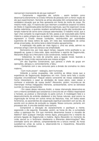113


reencarnam inconsciente do ato que realizam?
       - Certamente - respondeu ele, solicito -, assim também como
desencarna diariamente na Crosta milhares de pessoas sem a menor noção do
ato que experimentam. Somente as almas educadas têm compreensão real da
verdadeira situação que se lhes apresenta em frente da morte do corpo. Do
mesmo modo, aqui. A maioria dos que retomam a existência corporal na esfera
do Globo é magnetizada pelos benfeitores espirituais, que lhe organizam novas
tarefas redentoras, e quantos recebem semelhantes auxilio são conduzidos ao
templo maternal de carne como crianças adormecidas. O trabalho inicial, que a
rigor Lhes compete na organização do feto, passa a ser executado pela mente
materna e pelos amigos que os ajudam de nosso plano. São inúmeros os que
regressam à Crosta nessas condições, reconduzidos por autoridades
superiores de nossa esfera de ação, em vista das necessidades de certas
almas encarnadas, de certos lares e determinados agrupamentos.
       A explicação não podia ser mais lógica e, uma vez ainda, admirei no
amoroso amigo o dom da clareza e da simplicidade.
       Demoramo-nos, por mais algum tempo, naquele ninho acolhedor e, ao
despedir-se, quase à meia-noite, após reconfortar o espírito de Segismundo,
Alexandre dirigiu-se a Herculano e aos construtores, nestes termos:
       - Voltaremos na noite de amanhã, para a ligação inicial, fazendo a
entrega de nosso irmão reencarnante aos nossos amigos.
       Um dos Espíritos Construtores, que parecia o chefe do grupo em
operações, abraçou-o, comovidamente, e falou:
       - Contamos com o seu concurso para a divisão da cromatina no útero
materno.
       - Com muito prazer! - redargüiu, bem-humorado.
       Voltando a outras ocupações, não continha as idéias novas que a
experiência de Segismundo despertava em mim. Como seria feito o auxilio
naquelas circunstâncias? Raquel estaria consciente de nossa colaboração?
Como interpretaria o casal as atividades de nosso plano, caso viesse a
conhecer a extensão de nossa tarefa? Alexandre, porém, incumbiu-se de
interromper minhas indagações interiores, acrescentando, como se estivesse
ouvindo os meus pensamentos:
       - Em casos dessa natureza André, a nossa intervenção desenvolve-se
com a mesma santidade que caracteriza o concurso de um médico responsável
e honesto, ao praticar a intervenção no parto comum. A modelagem fetal e o
desenvolvimento do embrião obedecem a leis físicas naturais, qual ocorre na
organização de formas em outros reinos da Natureza, mas, em todos esses
fenômenos, os ascendentes de cooperação espiritual coexistem com as leis, de
acordo com os planos de evolução ou resgate. Nosso concurso, portanto, em
processos tais, é uma das tarefas mais comuns.
       Compreendi a elevação do esclarecimento e pacifiquei a mente,
esperando o dia seguinte. Escoadas, porém, as horas do dia, a curiosidade
voltou a espicaçar-me. Em que momento deveriamos buscar a moradia de
Adelino? Sem qualquer intenção menos digna, preocupava-me o instante da
primeira ligação de Segismundo à matéria. Agiria Alexandre no momento da
união sexual ou o fenômeno obedeceria a diferentes determinações? Meu
orientador sorria em silêncio, compreendendo-me a tortura mental. As horas
sucediam-se umas às outras e, observando-me a impaciência, Alexandre
esclareceu-me, bondoso:
 