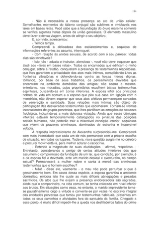 114


        - Não é necessária a nossa presença ao ato de união celular.
Semelhantes momentos do tálamo conjugal são sublimes e invioláveis nos
lares em bases retas. Você sabe que a fecundação do óvulo materno somente
se verifica algumas horas depois da união genesíaca. O elemento masculino
deve fazer extensa viagem, antes de atingir o seu objetivo.
        E, sorrindo, acrescentou:
        - Temos tempo.
        Compreendi a delicadeza dos esclarecimentos e, sequioso de
informações referentes ao assunto, interroguei:
        - Com relação às uniões sexuais, de acordo com o seu parecer, todas
elas são invioláveis?
        - Isto não - aduziu o instrutor, atencioso -, você não deve esquecer que
aludi aos «lares em bases retas». Todos os encarnados que edificam o ninho
conjugal, sobre a retidão, conquistam a presença de testemunhas respeitosas,
que lhes garantem a privacidade dos atos mais íntimos, consolidando-Lhes as
fronteiras vibratórias e defendendo-as contra as forças menos dignas,
tomando, por base de seus trabalhos, os pensamentos elevados que
encontram no ambiente doméstico dos amigos; não ocorre o mesmo,
entretanto, nas moradias, cujos proprietários escolhem baixas testemunhas
espirituais, buscando-as em zonas inferiores. A esposa infiel aos princípios
nobres da vida em comum e o esposo que põe sua casa em ligação com o
meretrício, não devem esperar que seus atos afetivos permaneçam coroados
de veneração e santidade. Suas relações mais intimas são objeto de
participação das desvairadas testemunhas que escolheram. Tornam-se vítimas
inconscientes de grupos perversos, que lhes partilham as emoções de natureza
fisiológica, induzindo-as a mais dolorosa viciação. Ainda que esses cônjuges
infelizes estejam temporariamente catalogados no pináculo das posições
sociais humanas, não poderão trair a miserável condição interior, sequiosos
que vivem de prazeres criminosos, dominados de estranha e incoercível
volúpia.
        A resposta impressionante de Alexandre surpreendeu-me. Compreendi
com mais intensidade que cada um de nós permanece com a própria escolha
de situação, em todos os lugares. Todavia, nova questão surgia-me no cérebro
e procurei movimentá-la, para melhor aclarar o raciocínio.
        - Entendo a magnitude de suas elucidações - afirmei, respeitoso. -
Entretanto, considerando o perigo de certas atitudes inferiores dos que
assumem o compromisso da fundação de um lar, que condição, por exemplo, é
a da esposa fiel e devotada, ante um marido desleal e aventureiro, no campo
sexual? Permanecerá a mulher nobre e santa à mercê das criminosas
testemunhas que o homem escolheu?
        - Não! - disse ele, veemente - o mau não pode perturbar o que é
genuinamente bom. Em casos dessa espécie, a esposa garantirá o ambiente
doméstico, embora isto lhe custe as mais difíceis abnegações e pesados
sacrifícios. Os atos que lhe exijam a presença enobrecedora são sagrados,
ainda que o companheiro, na vida comum, se tenha colocado em nível inferior
aos brutos. Em situações como essa, no entanto, o marido imprevidente torna-
se paulatinamente cego a virtude e converte-se por vezes no escravo integral
das entidades perversas que tomou por testemunhas habituais, presentes em
todos os seus caminhos e atividades fora do santuário da família. Chegado a
esse ponto, é muito difícil impedir-lhe a queda nos desfiladeiros fatais do crime
 
