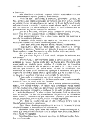 115


e das trevas.
       - Oh! Meu Deus! - exclamei - - quanto trabalho esperando o concurso
das almas corajosas: quanta ignorância a ser vencida!...
       - Você diz bem - acrescentou o orientador, gravemente -, porque, de
fato, a maioria das tragédias conjugais se transfere para além-túmulo, criando
pavorosos infernos para aqueles que as viveram na Crosta do Mundo. É muito
doloroso observar a extensão dos crimes perpetrados na existência carnal e ai
dos desprevenidos que não se esforçam, a tempo, no sentido de combater as
paixões baixas! Angustioso lhes é aqui o despertar!...
       Calei-me e Alexandre, pensativo, entrou também em silêncio profundo,
dando-me a entender suas admiráveis faculdades de concentração.
       Eram aproximadamente vinte e duas horas, quando nos pusemos a
caminho da residência de Raquel.
       A pequena família acabava de recolher-se. Herculano e os demais
receberam-nos com inequívocas demonstrações de carinho.
       O chefe dos Construtores dirigiu-se ao meu instrutor, nestes termos:
       - Esperávamos pela sua colaboração para iniciarmos o serviço
magnético no paciente. Passamos, em seguida, à pequena câmara, onde
Segismundo repousava. Permanecia ele aflito, de olhar triste e vagueante.
       Não pude sopitar uma interrogação:
       - Por que motivo Segismundo sofre tanto? - indaguei de Alexandre, em
tom discreto.
       - Desde muito, e, particularmente, desde a semana passada, está em
processo de ligação fluídica direta com os futuros pais. Herculano está
encarregado de ajudá-lo nesse trabalho. À medida que se intensifica
semelhante aproximação, ele vai perdendo os pontos de contacto com os
veículos que consolidou em nossa esfera, através da assimilação dos
elementos de nosso plano. Semelhante operação é necessária para que o
organismo perispiritual possa retomar a plasticidade que lhe é característica e,
no estágio em que ele se encontra, o serviço impõe-lhe sofrimentos.
       A observação era muito nova para mim e continuei indagando:
       - Mas o organismo perispirítico de Segismundo não é o mesmo que ele
trouxe da Crosta, ao desencarnar pela última vez?
       - Sim - concordou o orientador -, tem a mesma identidade essencial;
todavia, com o curso do tempo, em vista de nova alimentação e novos hábitos
em meio muito diverso, incorporou determinados elementos de nossos círculos
de vida, dos quais é necessário se desfaça a fim de poder penetrar, com êxito,
a corrente da vida carnal. Para isto, as lutas das ligações fluídicas primordiais
com as emoções que lhes são conseqüentes desgastam-lhe as resistências
dessa natureza, salientando-se que, nesta noite, faremos a parte restante do
serviço, mobilizando, em seu auxilio, nossos recursos magnéticos.
       - Oh! - disse eu - não teremos aqui um fato semelhante à morte física na
Crosta? Alexandre sorriu e aquiesceu:
       - Sem dúvida, desde que consideremos a morte do corpo carnal como
simples abandono de envoltórios atômicos terrestres.
       Reconheci, porém, que a hora não comportava longas dissertações, e,
vendo que o meu bondoso instrutor fixava a atenção nos Construtores, abstive-
me de novas interrogações.
       Seguido pelos amigos, Alexandre aproximou-se de Segismundo e falou-
lhe, bem-humorado:
 