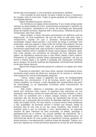120


técnica das conversações, o meu orientador acrescentava, satisfeito:
        - Com exceção do tubo arterial, na parte a dilatar-se para o mecanismo
do coração, tudo irá muito bem. Todos os genes poderão ser localizados com
normalidade absoluta.
        Depois de pequena pausa, acentuou:
        - Os membros e os órgãos serão excelentes. E se o nosso amigo souber
valorizar as oportunidades do futuro, possivelmente conquistará o equilíbrio do
aparelho circulatório, mantendo-se em serviço de iluminação por abençoado
tempo de trabalho terrestre. Depende dele o êxito preciso. Voltando-se para os
Construtores, falou-lhes, afável:
        - Meus amigos, o nosso Herculano permanecerá em definitivo junto de
Segismundo, na nova experiência, até que ele atinja os sete anos, após o
renascimento, ocasião em que o processo reencarnacionista estará
consolidado. Depois desse período, a sua tarefa de amigo e orientador será
amenizada, visto que seguirá o nosso irmão em sentido mais distante. Sei que
o devotado companheiro tomará todas as providências indispensáveis à
harmoniosa organização fetal, seja auxiliando o reencarnante, seja defendendo
o templo maternal contra o assédio de forças menos dignas; entretanto, peço-
lhes muita atenção nos primórdios de formação do timo, glândula, como
sabem, de importância essencial para a vida infantil, desde o útero materno.
Precisamos do equilíbrio perfeito desse departamento glandular, até que se
forme a medula óssea e se habilite à produção dos corpúsculos vermelhos
para o sangue. Os diversos gráficos das disposições cromossômicas facilitarão
os serviços dessa natureza.
        Alguns dos amigos presentes passaram a observar os mapas com maior
atenção.
        Enquanto se estendiam, sob meus olhos, aqueles microscópicos sinais,
facultando amplo exame da célula-ovo, acerquei-me do instrutor e, sentindo-o
mais acessível às minhas interrogações, perguntei:
        - Temos, nestes mapas, a geografia dos genes da hereditariedade
distribuídos nos cromossomos. A lei da herança, porém, será ilimitada? A
criatura receberá, ao renascer, a total imposição dos característicos dos pais?
As enfermidades ou as disposições criminosas serão transmissíveis de
maneira integral?
        - Não, André - observou o orientador, com grave inflexão -, estamos
diante dum fenômeno físico natural. O organismo dos nascituros, em sua
expressão mais densa, provém do corpo dos pais, que lhes entretêm a vida e
lhes criam os caracteres com o próprio sangue; todavia, em semelhante
imperativo das leis divinas para o serviço de reprodução das formas, não
devemos ver a subversão dos princípios de liberdade espiritual, imanente na
ordem da Criação Infinita. Por isso mesmo, a criatura terrena herda tendências
e não, qualidades. As primeiras cercam o homem que renasce, desde os
primeiros dias de luta, não só em seu corpo transitório, mas também no
ambiente geral a que foi chamado a viver, aprimorando-se; as segundas
resultam do labor individual da alma encarnada, na defesa, educação e
aperfeiçoamento de si mesma nos círculos benditos da experiência. Se o
Espírito reencarnado estima as tendências inferiores, desenvolvê-las-á, ao
reencontrá-las dentro do novo quadro de experiência humana, perdendo um
tempo precioso e menosprezando o sublime ensejo de elevação. Todavia, se a
alma que regressa ao mundo permanece disposta ao serviço de auto-elevação,
 