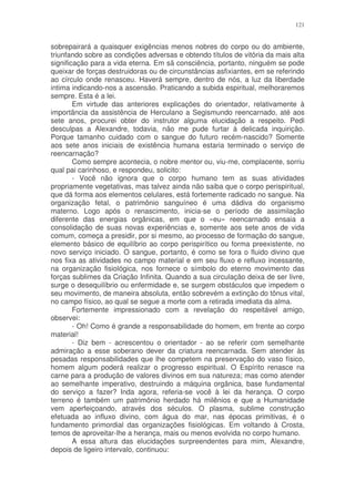 121


sobrepairará a quaisquer exigências menos nobres do corpo ou do ambiente,
triunfando sobre as condições adversas e obtendo títulos de vitória da mais alta
significação para a vida eterna. Em sã consciência, portanto, ninguém se pode
queixar de forças destruidoras ou de circunstâncias asfixiantes, em se referindo
ao círculo onde renasceu. Haverá sempre, dentro de nós, a luz da liberdade
intima indicando-nos a ascensão. Praticando a subida espiritual, melhoraremos
sempre. Esta é a lei.
        Em virtude das anteriores explicações do orientador, relativamente à
importância da assistência de Herculano a Segismundo reencarnado, até aos
sete anos, procurei obter do instrutor alguma elucidação a respeito. Pedi
desculpas a Alexandre, todavia, não me pude furtar à delicada inquirição.
Porque tamanho cuidado com o sangue do futuro recém-nascido? Somente
aos sete anos iniciais de existência humana estaria terminado o serviço de
reencarnação?
        Como sempre acontecia, o nobre mentor ou, viu-me, complacente, sorriu
qual pai carinhoso, e respondeu, solicito:
        - Você não ignora que o corpo humano tem as suas atividades
propriamente vegetativas, mas talvez ainda não saiba que o corpo perispiritual,
que dá forma aos elementos celulares, está fortemente radicado no sangue. Na
organização fetal, o patrimônio sanguíneo é uma dádiva do organismo
materno. Logo após o renascimento, inicia-se o período de assimilação
diferente das energias orgânicas, em que o «eu» reencarnado ensaia a
consolidação de suas novas experiências e, somente aos sete anos de vida
comum, começa a presidir, por si mesmo, ao processo de formação do sangue,
elemento básico de equilíbrio ao corpo perispirítico ou forma preexistente, no
novo serviço iniciado. O sangue, portanto, é como se fora o fluido divino que
nos fixa as atividades no campo material e em seu fluxo e refluxo incessante,
na organização fisiológica, nos fornece o símbolo do eterno movimento das
forças sublimes da Criação Infinita. Quando a sua circulação deixa de ser livre,
surge o desequilíbrio ou enfermidade e, se surgem obstáculos que impedem o
seu movimento, de maneira absoluta, então sobrevém a extinção do tônus vital,
no campo físico, ao qual se segue a morte com a retirada imediata da alma.
        Fortemente impressionado com a revelação do respeitável amigo,
observei:
        - Oh! Como é grande a responsabilidade do homem, em frente ao corpo
material!
        - Diz bem - acrescentou o orientador - ao se referir com semelhante
admiração a esse soberano dever da criatura reencarnada. Sem atender às
pesadas responsabilidades que lhe competem na preservação do vaso físico,
homem algum poderá realizar o progresso espiritual. O Espírito renasce na
carne para a produção de valores divinos em sua natureza; mas como atender
ao semelhante imperativo, destruindo a máquina orgânica, base fundamental
do serviço a fazer? Inda agora, referia-se você à lei da herança. O corpo
terreno é também um patrimônio herdado há milênios e que a Humanidade
vem aperfeiçoando, através dos séculos. O plasma, sublime construção
efetuada ao influxo divino, com água do mar, nas épocas primitivas, é o
fundamento primordial das organizações fisiológicas. Em voltando à Crosta,
temos de aproveitar-lhe a herança, mais ou menos evolvida no corpo humano.
        A essa altura das elucidações surpreendentes para mim, Alexandre,
depois de ligeiro intervalo, continuou:
 