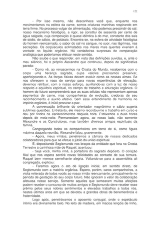122


        - Por isso mesmo, não desconhece você que, enquanto nos
movimentamos na esfera da carne, somos criaturas marinhas respirando em
terra firme. No processo vulgar de alimentação, não podemos prescindir do sal;
nosso mecanismo fisiológico, a rigor, se constitui de sessenta per cento de
água salgada, cuja composição é quase idêntica à do mar, constante dos sais
de sódio, de cálcio, de potássio. Encontra-se, na esfera de atividade fisiológica
do homem reencarnado, o sabor do sal no sangue, no suor, nas lágrimas, nas
secreções. Os corpúsculos aclimatados nos mares mais quentes viveriam à
vontade no liquido orgânico. Há verdadeiras surpresas de comparação
analógica que poderíamos efetuar neste sentido.
        Não soube o que responder, em vista das definições ouvidas, e, ante o
meu silêncio, foi o próprio Alexandre que continuou, depois de significativa
parada:
        - Como vê, ao renascermos na Crosta do Mundo, recebemos com o
corpo uma herança sagrada, cujos valores precisamos preservar,
aperfeiçoando-o. As forças físicas devem evoluir como as nossas almas. Se
nos oferecem o vaso de serviço para novas experiências de elevação,
devemos retribuir, com o nosso esforço, auxiliando-as com a luz de nosso
respeito e equilíbrio espiritual, no campo de trabalho e educação orgânica. O
homem do futuro compreenderá que as suas células não representam apenas
segmentos de carne, mas companheiras de evolução, credoras de seu
reconhecimento e auxilio efetivo. Sem esse entendimento de harmonia no
império orgânico, é inútil procurar a paz.
        A conversação brilhante do orientador magnânimo e sábio sugeria
sublimes questões. Entretanto, ele mesmo recordou-me o trabalho em curso e
deu por findos os esclarecimentos daquela hora. Estávamos a duas horas
depois de meia-noite. Permaneciam agora, ao nosso lado, não somente
Alexandre e os Construtores, mas também diversos amigos espirituais da
família.
        Congregando todos os companheiros em torno de si, como figura
máxima daquela reunião, Alexandre falou, gravemente:
        - Agora, meus irmãos, penetremos a câmara de nossos dedicados
colaboradores para que se efetue o júbilo da união espiritual.
        E, depositando Segismundo nos braços da entidade que fora na Crosta
Terrestre a carinhosa mãe de Raquel, acentuou:
        - Seja você, minha irmã, a portadora do sagrado depósito. O coração
filial que nos espera sentirá novas felicidades ao contacto de sua ternura.
Raquel bem merece semelhante alegria. Voltando-se para a assembléia ali
congregada, explicou:
        - Faremos agora o ato de ligação inicial, em sentido direto, de
Segismundo com a matéria orgânica. Espero, porém, caros companheiros, a
visita reiterada de todos vocês ao nosso irmão reencarnante, principalmente no
período de gestação do seu corpo futuro. Não ignoram o valor da colaboração
afetuosa nesse serviço. Somente aqueles que semearam muitas afeições
podem receber o concurso de muitos amigos e Segismundo deve receber esse
prêmio pelos seus nobres sentimentos e elevados trabalhos a todos nós,
nestes últimos anos em que se devotou a grandes obras de benemerência e
fraternidade.
        Logo após, penetrávamos o aposento conjugal, onde o espetáculo
íntimo era divinamente belo. No leito de madeira, em macios lençóis de linho,
 