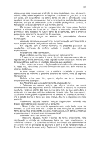 123


repousavam dois corpos que a bênção do sono imobilizava, mas, ali mesmo,
Adelino e Raquel nos esperavam em espírito, conscientes da grandeza da hora
em curso. Em despertando na esfera densa de luta e aprendizado, seus
cérebros carnais não conseguiriam fixar a reminiscência perfeita daquela cena
espiritual, em que se destacavam como principais protagonistas; contudo, o
fato gravar-se-ia para sempre em sua memória eterna.
        Os amigos invisíveis do lar, companheiros de nosso plano, haviam
enchido a câmara de flores de luz. Desde a meia-noite, haviam obtido
permissão para ingressar no futuro berço de Segismundo, com o amoroso
propósito de adornar-lhe os caminhos do recomeço.
        Mais de cem amigos se reuniam ali, prestando-lhe afetuosa
homenagem.
        Alexandre caminhou à nossa frente, cumprimentando carinhosamente o
casal, temporariamente desligado dos veículos físicos.
        Em seguida, com a melhor harmonia, os presentes passaram às
saudações, enchendo de conforto celeste o coração dos cônjuges
esperançosos.
        O quadro era lindo e comovedor.
        Duas entidades, ao meu lado, comentavam fraternalmente:
        - É sempre penoso voltar à carne, depois de havermos conhecido as
regiões de luz divina; entretanto, é tão sagrado o amor cristão que, mesmo em
tal circunstância, sublime é a felicidade daqueles que o praticam.
        - Sim - respondeu a outra -, Segismundo tem lutado muito pela redenção
e, nessa luta, vem sendo um servo devotado de todos nós. Bem merece as
alegrias desta hora.
        A esse tempo, observei que a entidade convidada a guardar o
reencarnante se mantinha à pequena distância de Raquel, entre os Espíritos
Construtores.
        Refletia sobre esse fato, quando alguém me tocou levemente,
despertando-me a atenção:
        Era Alexandre que sorria paternalmente, elucidando-me:
        - Deixemos os nossos amigos, por alguns minutos, no suave
contentamento das expansões afetivas. Iniciaremos o trabalho no momento
oportuno. Perplexo, diante dos fatos novos para mim, eu não acomodara o
raciocínio em face dos múltiplos problemas daquela noite. Por isso mesmo,
alucinantes interrogações vagueavam-me no cérebro. O orientador percebeu-
me o estado d’alma e, talvez por esse motivo, deu-me a impressão de mais
paciente.
        Valendo-me daquele instante, indiquei Segismundo, recolhido nos
braços acolhedores que o guardavam, e perguntei:
        - Nosso irmão reencarnante apresentar-se-á, mais tarde, entre os
homens, tal qual vivia entre nós? Já que as suas instruções se baseiam na
forma perispiritual preexistente, terá ele a mesma altura, bem como as mesmas
expressões que o caracterizavam em nossa esfera?
        Alexandre respondeu sem titubear:
        - Raciocine devagar, André! Falamos da forma preexistente, nela
significando o modelo de configuração típica ou, mais propriamente, o
«uniforme humano». Os contornos e minúcias anatômicas vão desenvolver-se
de acordo com os princípios de equilíbrio e com a lei da hereditariedade. A
forma física futura de nosso amigo Segismundo dependerá dos cromossomos
 