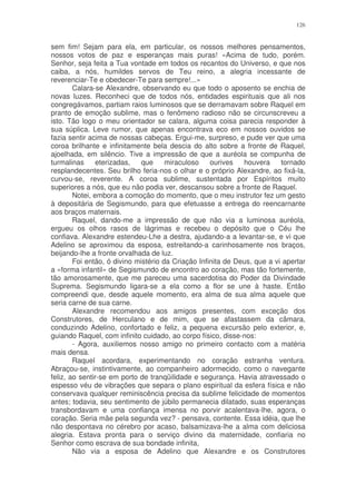 126


sem fim! Sejam para ela, em particular, os nossos melhores pensamentos,
nossos votos de paz e esperanças mais puras! «Acima de tudo, porém.
Senhor, seja feita a Tua vontade em todos os recantos do Universo, e que nos
caiba, a nós, humildes servos de Teu reino, a alegria incessante de
reverenciar-Te e obedecer-Te para sempre!...»
        Calara-se Alexandre, observando eu que todo o aposento se enchia de
novas luzes. Reconheci que de todos nós, entidades espirituais que ali nos
congregávamos, partiam raios luminosos que se derramavam sobre Raquel em
pranto de emoção sublime, mas o fenômeno radioso não se circunscreveu a
isto. Tão logo o meu orientador se calara, alguma coisa parecia responder à
sua súplica. Leve rumor, que apenas encontrava eco em nossos ouvidos se
fazia sentir acima de nossas cabeças. Ergui-me, surpreso, e pude ver que uma
coroa brilhante e infinitamente bela descia do alto sobre a fronte de Raquel,
ajoelhada, em silêncio. Tive a impressão de que a auréola se compunha de
turmalinas      eterizadas,   que     miraculoso    ourives   houvera     tornado
resplandecentes. Seu brilho feria-nos o olhar e o próprio Alexandre, ao fixá-la,
curvou-se, reverente. A coroa sublime, sustentada por Espíritos muito
superiores a nós, que eu não podia ver, descansou sobre a fronte de Raquel.
        Notei, embora a comoção do momento, que o meu instrutor fez um gesto
à depositária de Segismundo, para que efetuasse a entrega do reencarnante
aos braços maternais.
        Raquel, dando-me a impressão de que não via a luminosa auréola,
ergueu os olhos rasos de lágrimas e recebeu o depósito que o Céu lhe
confiava. Alexandre estendeu-Lhe a destra, ajudando-a a levantar-se, e vi que
Adelino se aproximou da esposa, estreitando-a carinhosamente nos braços,
beijando-lhe a fronte orvalhada de luz.
        Foi então, ó divino mistério da Criação Infinita de Deus, que a vi apertar
a «forma infantil» de Segismundo de encontro ao coração, mas tão fortemente,
tão amorosamente, que me pareceu uma sacerdotisa do Poder da Divindade
Suprema. Segismundo ligara-se a ela como a flor se une à haste. Então
compreendi que, desde aquele momento, era alma de sua alma aquele que
seria carne de sua carne.
        Alexandre recomendou aos amigos presentes, com exceção dos
Construtores, de Herculano e de mim, que se afastassem da câmara,
conduzindo Adelino, confortado e feliz, a pequena excursão pelo exterior, e,
guiando Raquel, com infinito cuidado, ao corpo físico, disse-nos:
        - Agora, auxiliemos nosso amigo no primeiro contacto com a matéria
mais densa.
        Raquel acordara, experimentando no coração estranha ventura.
Abraçou-se, instintivamente, ao companheiro adormecido, como o navegante
feliz, ao sentir-se em porto de tranqüilidade e segurança. Havia atravessado o
espesso véu de vibrações que separa o plano espiritual da esfera física e não
conservava qualquer reminiscência precisa da sublime felicidade de momentos
antes; todavia, seu sentimento de júbilo permanecia dilatado, suas esperanças
transbordavam e uma confiança imensa no porvir acalentava-lhe, agora, o
coração. Seria mãe pela segunda vez? - pensava, contente. Essa idéia, que lhe
não despontava no cérebro por acaso, balsamizava-lhe a alma com deliciosa
alegria. Estava pronta para o serviço divino da maternidade, confiaria no
Senhor como escrava de sua bondade infinita,
        Não via a esposa de Adelino que Alexandre e os Construtores
 