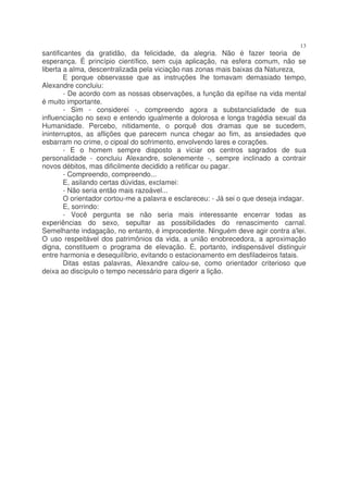 13
santificantes da gratidão, da felicidade, da alegria. Não é fazer teoria de
esperança. É princípio científico, sem cuja aplicação, na esfera comum, não se
liberta a alma, descentralizada pela viciação nas zonas mais baixas da Natureza,
        E porque observasse que as instruções lhe tomavam demasiado tempo,
Alexandre concluiu:
        - De acordo com as nossas observações, a função da epífise na vida mental
é muito importante.
        - Sim - considerei -, compreendo agora a substancialidade de sua
influenciação no sexo e entendo igualmente a dolorosa e longa tragédia sexual da
Humanidade. Percebo, nitidamente, o porquê dos dramas que se sucedem,
ininterruptos, as aflições que parecem nunca chegar ao fim, as ansiedades que
esbarram no crime, o cipoal do sofrimento, envolvendo lares e corações.
        - E o homem sempre disposto a viciar os centros sagrados de sua
personalidade - concluiu Alexandre, solenemente -, sempre inclinado a contrair
novos débitos, mas dificilmente decidido a retificar ou pagar.
        - Compreendo, compreendo...
        E, asilando certas dúvidas, exclamei:
        - Não seria então mais razoável...
        O orientador cortou-me a palavra e esclareceu: - Já sei o que deseja indagar.
        E, sorrindo:
        - Você pergunta se não seria mais interessante encerrar todas as
experiências do sexo, sepultar as possibilidades do renascimento carnal.
Semelhante indagação, no entanto, é improcedente. Ninguém deve agir contra a'lei.
O uso respeitável dos patrimônios da vida, a união enobrecedora, a aproximação
digna, constituem o programa de elevação. É, portanto, indispensável distinguir
entre harmonia e desequilíbrio, evitando o estacionamento em desfiladeiros fatais.
        Ditas estas palavras, Alexandre calou-se, como orientador criterioso que
deixa ao discípulo o tempo necessário para digerir a lição.
 