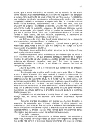 131


porém, que a nossa interferência no assunto, em se tratando de luta aberta
contra nossos amigos reencarnados, transitoriamente esquecidos da obrigação
a cumprir, tem igualmente os seus limites. Se os interessados, retrocedendo
nas decisões espirituais, perseveram sistematicamente contra nós, somos
compelidos a deixá-los entregues à própria sorte. Daí, a razão de existirem
muitos casais humanos, absolutamente sem a coroa dos filhos, visto que
anularam as próprias faculdades geradoras. Quando não procederam de
semelhante modo no presente, sequiosos de satisfação egoística, agiram
assim, no passado, determinando sérias anomalias na organização psíquica
que lhes é peculiar. Neste último caso, experimentam dolorosos períodos de
solidão e sede afetiva, até que refaçam, dignamente, o patrimônio de
veneração que todos nós devemos às leis de Deus.
        As definições do chefe dos Construtores aclaravam-me o raciocínio,
referentemente a graves problemas da luta humana.
        Interessado em aprender, cooperando, busquei tomar a posição do
trabalhador, procurando o serviço que me competia, no campo de auxílio
magnético às organizações celulares.
        Mais tarde, porém, antes de me retirar, aproximei-me do diretor, a fim de
recolher algumas informações.
        Impressionavam-me certas minudências do trabalho que se levara a
efeito na noite anterior. Por que processo conseguira localizar-se a ligação
inicial de Segismundo ao futuro corpo, nos órgãos geradores de Raquel? E o
problema do elemento masculino mais apto? Em todos os casos de
fecundação, amigos da condição de um Alexandre deveriam funcionar no
serviço de escolha?
        Apuleio ouviu-me, com a benevolência que caracteriza as entidades
elevadas, e informou:
        - Passividade não significa ausência de cooperação. Quando Raquel
aceitou a tarefa maternal, fê-lo com decisão e obediência construtiva: Ela
recebeu Segismundo em seu organismo perispiritual, e, mobilizando os
poderes naturais de sua mente, situou-lhe o molde vivo na esfera uterina, com
a mesma espontaneidade de outros processos orgânicos, superintendidos pela
atividade mecânica subconsciente, cujo automatismo traduz a conquista de
experiências multimilenárias da alma reencarnada. Para os círculos da mulher
é tão fácil a ambientação das forças criativas, como é natural para o homem a
manutenção da atitude patriarcal e protetora, enquanto perdura a existência
dos laços paternais.
        Percebendo-me a intenção de aproveitar-lhe os informes para pequenino
esforço meu, no sentido de escrever para leitores encarnados, Apuleio
acentuou:
        - Teríamos grandes dificuldades em explicar aos homens terrestres o
fenômeno da adaptação, das energias criativas, no útero materno, nos
processos da reencarnação. Por enquanto, a tendência da maioria dos nossos
irmãos encarnados encaminha-se para a materialização de todos os nossos
esclarecimentos. É preciso esperar mais tempo para ministrar-lhes certas
informações que, por agora, seriam para eles incompreensíveis.
        E, sorrindo, prosseguiu:
        - Eles se alimentam, diariamente, de formas mentais, sem utilizarem a
boca física, valendo-se da capacidade de absorção do organismo perispirítico,
mas ainda não sentem a extensão desses fenômenos em suas experiências
 