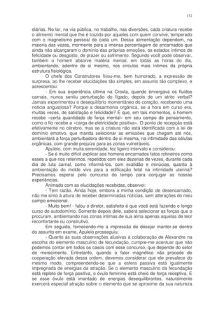 132


diárias. No lar, na via pública, no trabalho, nas diversões, cada criatura recebe
o alimento mental que lhe é trazido por aqueles com quem convive, temperado
com o magnetismo pessoal de cada um. Dessa alimentação dependem, na
maioria das vezes, mormente para a imensa percentagem de encarnados que
ainda não alcançaram o domínio das próprias emoções, os estados íntimos de
felicidade ou desgosto, de prazer ou sofrimento. Segundo você pode observar,
também o homem absorve matéria mental, em todas as horas do dia,
ambientando, adentro de si mesmo, nos círculos mais íntimos da própria
estrutura fisiológica.
        O chefe dos Construtores fixou-me, bem humorado, a expressão de
surpresa, ao lhe receber elucidações tão simples, em assunto tão complexo, e
acrescentou:
        - Em sua experiência última na Crosta, quando envergava os fluidos
carnais, nunca sentiu perturbação do fígado, depois de um atrito verbal?
Jamais experimentou o desequilíbrio momentâneo do coração, recebendo uma
noticia angustiosa? Porque a desarmonia orgânica, se a hora em curso era,
muitas vezes, de satisfação e felicidade? É que, em tais momentos, o homem
recebe «certa quantidade de força mental» em seu campo de pensamento,
como o fio recebe a «carga de eletricidade positiva». O ponto de recepção está
efetivamente no cérebro, mas se a criatura não está identificada com a lei de
domínio emotivo, que manda selecionar as emissões que chegam até nós,
ambientará a força perturbadora dentro de si mesma, na intimidade das células
orgânicas, com grande prejuízo para as zonas vulneráveis.
        Apuleio, com muita serenidade, fez ligeiro intervalo e considerou:
        - Se é muito difícil explicar aos homens encarnados fatos rotineiros como
esses a que nos referimos, repetidos com eles dezenas de vezes, durante cada
dia de luta carnal, como informá-los, com exatidão e minúcias, quanto à
ambientação do molde vivo para a edificação fetal na intimidade uterina?
Precisamos esperar pelo concurso do tempo para conjugar as nossas
experiências.
        Animado com as elucidações recebidas, observei:
        - Tem razão. Ainda hoje, embora a minha condição de desencarnado,
não me sinto à altura de receber determinadas notícias, sem alterações do meu
campo emocional.
        - Muito bem! - falou o diretor, satisfeito é que você está fazendo o longo
curso de autodomínio. Somente depois dele, saberá selecionar as forças que o
procuram, ambientando nas zonas intimas de sua alma apenas aquelas de teor
reconfortante ou construtivo.
        Em seguida, fornecendo-me a impressão de desejar manter-se dentro
do assunto em exame, Apuleio prosseguiu:
        - Quanto às suas observações alusivas à colaboração de Alexandre na
escolha do elemento masculino de fecundação, cumpre-me acentuar que não
podemos contar em todos os casos com esse concurso, que depende do setor
de merecimento. Entretanto, quando o fator magnético não procede de
cooperação elevada dessa ordem, devemos considerar que ele prevalece do
mesmo modo, compreendendo-se que a esfera passiva está igualmente
impregnada de energias da atração. Se o elemento masculino da fecundação
está repleto de força positiva, o óvulo feminino está cheio de força receptiva. E
se esse óvulo está imantado de energias desequilibrantes, naturalmente
exercerá especial atração sobre o elemento que se aproxime da sua natureza
 