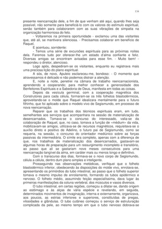 134


presente reencarnação dele, a fim de que venham até aqui, quando lhes seja
possível, não somente para beneficiá-lo com os valores do estímulo espiritual,
senão também para colaborarem com as suas vibrações de simpatia na
organização harmoniosa do feto.
        - Voltaremos na primeira oportunidade - exclamou uma das visitantes
que, até ali, se mantivera silenciosa. - Precisamos colaborar em benefício de
Raquel.
        E acentuou, sorridente:
        - Temos uma série de excursões espirituais para as próximas noites
dela. Faremos tudo por oferecer-lhe um estado d’alma confiante e feliz.
Diversas amigas se encontram avisadas para esse fim. - Muito bem! -
respondeu o diretor, atencioso.
        Logo após, despediram-se os visitantes, enquanto eu registrava mais
uma preciosa lição do plano espiritual.
        A sós, de novo, Apuleio esclareceu-me, bondoso: - O momento que
atravessamos é delicado e não podemos distrair a atenção.
        E, noite a noite, penetrei na câmara de trabalho reencarnacionista,
aprendendo e cooperando; para melhor conhecer a generosidade dos
Benfeitores Espirituais e a Sabedoria de Deus, manifesta em todas as coisas.
        Depois da vesícula germinal, com a cooperação magnética dos
Construtores para cada célula, formaram-se os três folhetos blastodérmicos,
aproveitando-se o molde que Raquel idealizara mentalmente para o futuro
filhinho, que foi aplicado sobre o modelo vivo de Segismundo, em processo de
nova reencarnação.
        Reparei que os trabalhos dos técnicos espirituais eram, em tudo,
semelhantes aos serviços que acompanhara na sessão de materialização de
desencarnados. Tomava-se o concurso do interessado, valia-se da
colaboração de Raquel, que, no caso, tomava a função de «médium» da vida,
mobilizavam-se amigos, utilizava-se de recursos magnéticos, requisitava-se o
auxílio direto e positivo de Adelino, o futuro pai de Segismundo, como se
requeria, na sessão, o concurso do orientador mediúnico sobre as forças
passivas da intermediária. O símile era completo, apenas com a diferença de
que, nos trabalhos de materialização dos desencarnados, gastavam-se
algumas horas de preparação para um ressurgimento incompleto e transitório,
ao passo que ali se gastariam nove meses consecutivos para uma
reencarnação tangível da alma, em caráter mais ou menos longo e definitivo.
        Com o transcurso dos dias, formava-se o novo corpo de Segismundo,
célula a célula, dentro dum plano simples e inteligente.
        Prosseguindo nas observações metódicas, verifiquei que o folheto
blastodérmico inferior, obedecendo às disposições do molde vivo, enrolava-se,
apresentando os primórdios do tubo intestinal, ao passo que o folheto superior
tomava o mesmo impulso de enrolamento, formando os tubos epidérmico e
nervoso. O folheto médio, assumindo feição especialíssima, dava lugar às
primeiras manifestações da coluna vertebral, dos músculos e vasos diversos.
        O tubo intestinal, em certas regiões, começou a dilatar-se, dando origem
ao estômago e às alças de vária espécie e revelando, em seguida,
determinados movimentos de invaginação, interna e externamente, organizava,
aos poucos, as estrias inferiores e superiores, constituídas de pregas,
vilosidades e glândulas. O tubo cutâneo começou o serviço de estruturação
complicada da pele, ao mesmo tempo em que o tubo nervoso dobrava-se
 