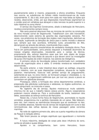 135


paulatinamente sobre si mesmo, preparando a oficina encefálica. Enquanto
isso ocorria, as substâncias do folheto médio transformavam-se de modo
surpreendente. E, dia a dia, eram para mim cada vez mais belas as lições que
recebia, observando, então, por que disposições maravilhosas segmentam-se
o cordão axial em vértebras que abraçam o tubo nervoso na parte superior e o
tubo intestinal na zona inferior.
        O serviço dos Espíritos Construtores, aliado à dedicação de Herculano,
revelava ensinamentos sempre novos.
        Não seria possível descrever-lhes as minúcias de carinho na construção
da nova morada carnal de Segismundo. Trabalhavam com zelo inexcedível,
desenvolvendo vasto sistema de garantia das organizações celulares. Por
vezes, nos pródromos da formação dos órgãos mais importantes, detinham-se
em oração, suplicando as bênçãos de Jesus para a tarefa iniciada e observei
que, sempre que isso acontecia, brilhantes luzes, procedentes do Alto,
derramavam-se através da câmara, incentivando-lhes a ação.
        O trabalho assumia características de verdadeira revelação divina. Para
fixá-lo em particularidades, seria preciso esquecer a finalidade doutrinária de
nossas singelas observações, resvalando para o campo da técnica,
propriamente dita, esforço descritivo esse que tem sido objeto de longas
considerações dos trata distas do assunto e que devem servir ao investigador
de puras informações de ordem material, nos setores da inteligência.
        A primeira célula da fecundação estava transformada num verdadeiro
mundo de organização ativa e sábia. O embrião revelava-se notavelmente
desenvolvido.
        Na parte anterior, o tubo intestinal dava origem ao esôfago, enquanto
que o intestino, com as suas disposições complexas, situava-se na região
posterior; internamente, fizera-se nele perfeito serviço de pregueamento,
salientando-se que, na zona interior, se formavam pregas e vilosidades, e, na
parte exterior, se organizavam saliências que, por sua vez, pouco a pouco se
convertiam em glândulas diversas.
        Prosseguia, célere, a formação dos vários departamentos cerebrais, a
preparação das glândulas sudoríparas e sebáceas, os órgãos autônomos, os
vasos sanguíneos, os músculos e ossos.
        No vigésimo dia de serviço, Apuleio mostrava-se muito satisfeito.
Informou-me de que o trabalho básico estava pronto. Alguns cooperadores
poderiam mesmo afastar-se. Para a continuidade da tarefa, bastariam dois
deles, associados ao esforço contínuo de Herculano.
        Nesse dia, a futura forma física de Segismundo, acomodada no líquido
amniótico, proporcionou-me a perfeita impressão de um peixe. Não faltavam,
para isto, nem mesmo as reentrâncias branquiais que se revelavam no feto,
com exatidão absoluta, falando-nos do serviço de recapitulação em curso e das
reminiscências das velhas épocas de nossa passagem pelas correntes
marinhas.
        Na noite do vigésimo primeiro dia, abriu-se a porta magnética da câmara
de Raquel à visitação afetiva.
        Não foram poucos os amigos espirituais que aguardavam o momento
feliz.
        A futura mãezinha, desligada do corpo pela doce influência do sono,
sentia-se aliviada e quase ditosa.
        Apuleio e os companheiros, bem como Herculano, foram
 