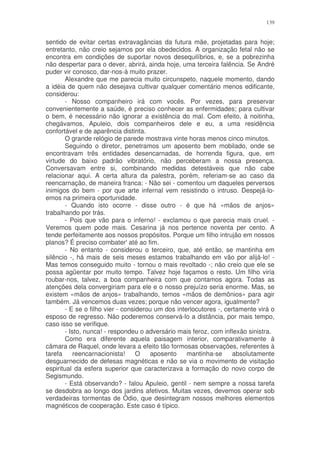139


sentido de evitar certas extravagâncias da futura mãe, projetadas para hoje;
entretanto, não creio sejamos por ela obedecidos. A organização fetal não se
encontra em condições de suportar novos desequilíbrios, e, se a pobrezinha
não despertar para o dever, abrirá, ainda hoje, uma terceira falência. Se André
puder vir conosco, dar-nos-á muito prazer.
        Alexandre que me parecia muito circunspeto, naquele momento, dando
a idéia de quem não desejava cultivar qualquer comentário menos edificante,
considerou:
        - Nosso companheiro irá com vocês. Por vezes, para preservar
convenientemente a saúde, é preciso conhecer as enfermidades; para cultivar
o bem, é necessário não ignorar a existência do mal. Com efeito, à noitinha,
chegávamos, Apuleio, dois companheiros dele e eu, a uma residência
confortável e de aparência distinta.
        O grande relógio de parede mostrava vinte horas menos cinco minutos.
        Seguindo o diretor, penetramos um aposento bem mobilado, onde se
encontravam três entidades desencarnadas, de horrenda figura, que, em
virtude do baixo padrão vibratório, não perceberam a nossa presença.
Conversavam entre si, combinando medidas detestáveis que não cabe
relacionar aqui. A certa altura da palestra, porém, referiam-se ao caso da
reencarnação, de maneira franca: - Não sei - comentou um daqueles perversos
inimigos do bem - por que arte infernal vem resistindo o intruso. Despejá-lo-
emos na primeira oportunidade.
        - Quando isto ocorre - disse outro - é que há «mãos de anjos»
trabalhando por trás.
        - Pois que vão para o inferno! - exclamou o que parecia mais cruel. -
Veremos quem pode mais. Cesarina já nos pertence noventa per cento. A
tende perfeitamente aos nossos propósitos. Porque um filho intrujão em nossos
planos? É preciso combater' até ao fim.
        - No entanto - considerou o terceiro, que, até então, se mantinha em
silêncio -, há mais de seis meses estamos trabalhando em vão por alijá-lo! -
Mas temos conseguido muito - tornou o mais revoltado -; não creio que ele se
possa agüentar por muito tempo. Talvez hoje façamos o resto. Um filho viria
roubar-nos, talvez, a boa companheira com que contamos agora. Todas as
atenções dela convergiriam para ele e o nosso prejuízo seria enorme. Mas, se
existem «mãos de anjos» trabalhando, temos «mãos de demônios» para agir
também. Já vencemos duas vezes; porque não vencer agora, igualmente?
        - E se o filho vier - considerou um dos interlocutores -, certamente virá o
esposo de regresso. Não poderemos conservá-lo a distância, por mais tempo,
caso isso se verifique.
        - Isto, nunca! - respondeu o adversário mais feroz, com inflexão sinistra.
        Como era diferente aquela paisagem interior, comparativamente à
câmara de Raquel, onde levara a efeito tão formosas observações, referentes à
tarefa      reencarnacionista!     O   aposento     mantinha-se      absolutamente
desguarnecido de defesas magnéticas e não se via o movimento de visitação
espiritual da esfera superior que caracterizava a formação do novo corpo de
Segismundo.
        - Está observando? - falou Apuleio, gentil - nem sempre a nossa tarefa
se desdobra ao longo dos jardins afetivos. Muitas vezes, devemos operar sob
verdadeiras tormentas de Ódio, que desintegram nossos melhores elementos
magnéticos de cooperação. Este caso é típico.
 