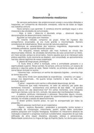 14
                                    3
                         Desenvolvimento mediúnico
        Os serviços particulares não proporcionavam ensejo a excursões dilatadas e
freqüentes, em companhia de Alexandre; entretanto, valia-me de todas as folgas
nos trabalhos comuns.
        Havia sempre o que aprender. E constituía enorme satisfação seguir o ativo
missionário das atividades de comunicação.
        - Hoje, à noite - disse-me o devotado amigo -, observará algumas
demonstrações de desenvolvimento mediúnico.
        Aguardei as instruções com interesse.
        No instante indicado, compareci ao grupo. Antes do ingresso dos
companheiros encarnados, já era muito grande a movimentação. Número
considerável de trabalhadores. Muito serviço de natureza espiritual.
        Admirava as características dos socorros magnéticos, dispensados às
entidades sofredoras, quando Alexandre acentuou:
        - Por enquanto, nossos esforços são mais frutíferos ao círculo dos
desencarnados infelizes. As atividades beneficentes da casa concentram-se Deles,
em maior porção, porque os encarnados, mesmo aqueles que já se interessam pela
prática espiritista, muito raramente se dispõem, com sinceridade, ao aproveitamento
real dos valores legítimos de nossa cooperação.
        E, depois de longa pausa, prosseguiu:
        - É muito lenta e difícil à transição, entre a animalidade grosseira e a
espiritualidade superior. Nesse sentido, há sempre, entre os homens, um oceano de
palavras e algumas gotas de ação. Nesse instante, os primeiros amigos do plano
carnal deram entrada no recinto.
        - Veremos hoje - exclamava um senhor de espessos bigodes -, veremos hoje
se temos boa sorte.
        - Não tenho Vindo com assiduidade às experiências - comentou um rapaz -,
porque vivo desanimado... Há quanto tempo mantenho o lápis na mão, sem
resultado algum?
        - É pena! - respondia outro senhor a dificuldade desencoraja, de fato.
        - Parece-me que nada merecemos, no setor do estímulo, por parte dos
benfeitores invisíveis! - acrescentava uma senhora de boa idade - há quantos
meses procuro em vão desenvolver-me? Em certos momentos, sinto vibrações
espirituais intensas, junto de mim, contudo, não passo das manifestações iniciais.
        A palestra continuou interessante e pitoresca. Decorridos alguns minutos,
com a presença de outros pequenos grupos de experimentadores que chegavam,
solícitos, foi iniciada a sessão de desenvolvimento.
        O diretor proferiu tocante prece, no que foi acompanhado por todos os
presentes.
        Dezoito pessoas mantinham-se em expectativa.
        - Alguns - explicou Alexandre - pretendem a psicografia, outros tentam a
mediunidade de incorporação. Infelizmente, porém, quase todos confundem
poderes psíquicos com funções fisiológicas. Acreditam no mecanismo absoluto da
realização e esperam o progresso eventual e problemático, esquecidos de que toda
edificação da alma requer disciplina, educação, esforço e perseverança.
Mediunidade construtiva é a língua de fogo do Espírito Santo, luz divina para a qual
 